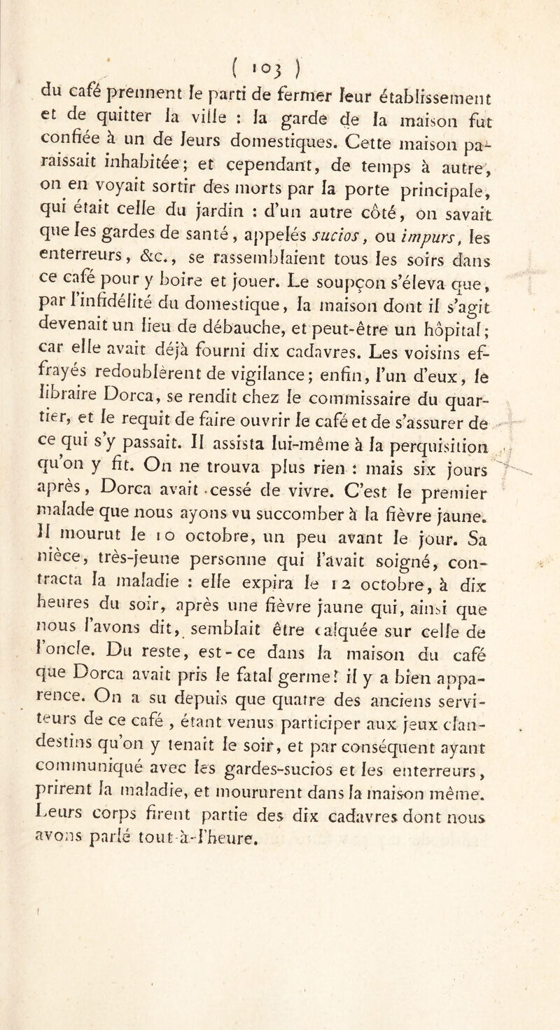 du café prennent Je parti de fermer feur établissement et de quitter la ville ; la garde de Ja maison fut confiée à un de leurs domestiques. Cette maison pa^ raissait inhabitée; et cependant, de temps à autre, on en voyait sortir des morts par la porte principale, qui était celle du jardin : d’un autre coté, on savait que les gardes de santé , appelés sucios, ou impurs, les enterreurs, de., se rassemblaient tous les soirs dans ce café pour y boire et jouer. Le soupçon s’éleva que, par I infidélité du domestique, la maison dont il s’agit devenait un lieu de débauche, et peut-être un hôpital; car elle avait déjà fourni dix cadavres. Les voisins ef- frayés redoublèrent de vigilance; enfin, l’un d’eux, le libraire Dorca, se rendit chez le commissaire du quar- tier, et le requit de faire ouvrir le café et de s’assurer de ce qui s y passait. Il assista lui-même à la perquisition qu’on y fit. On 11e trouva plus rien : mais six jours apres, Dorca avait cesse de vivre. C’est le premier malade que nous ayons vu succomber à fa fièvre jaune» L mourut le 10 octobre, un peu avant le jour. Sa nièce, très-jeune personne qui lavait soigné, con- tracta la maladie : elfe expira le 12 octobre, à dix heures du soir, après une fièvre jaune qui, ainsi que nous lavons dit, semblait être calquée sur celle de 1 oncle. Du reste, est-ce dans la maison du café que Dorca avait pris le fatal germe T il y a bien appa- rence. On a su depuis que quatre des anciens servi- teurs de ce café , étant venus participer aux jeux clan- destins qu on y tenait le soir, et par conséquent ayant communiqué avec les gardes-sucios et les enterreurs, prirent la maladie, et moururent dans la inais-on même. Leurs corps firent partie des dix cadavres dont nous avons parlé tout à-l’heure. 1