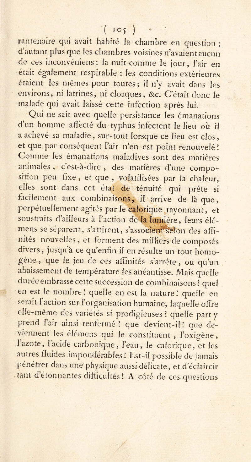 ( l0S ) * ' rantenaire qui avait habité la chambre en question ; d autant plus que les chainbres voisines Savaient aucun de ces i.nconvéniens ; la nuit comme le jour, l’air en était également respirable : les conditions extérieures étaient les mêmes pour toutes; il n’y avait dans les environs, ni latrines, ni cloaques, &c. C était donc le malade qui avait laissé cette infection après lui. Qui ne sait avec quelle persistance les émanations d’un homme affecté du typhus infectent le lieu ou il a achevé sa maladie, sur-tout lorsque ce lieu est clos, et que par conséquent l’air n’en est point renouvelé ! Comme les émanations maladives sont des matières animales , c est-à-dire , des matières d’une compo- sition peu fixe, et que , volatilisées par la chaleur, elles sont dans cet état de ténuité qui prête si facilement aux combinaisons, il arrive de laque, perpétuellement agités parle calorique rayonnant, et soustraits d’ailleurs à l’action de la lumière, leurs élé- mens se séparent, s’attirent, s’assocfërità&lon des affi- nités nouvelles, et forment des milliers de composés divers, jusqu’à ce qu’enfin il en résulte un tout homo- gène , que le jeu de ces affinités s’arrête , ou qu’un abaissement de température les anéantisse. /Mais quelle durée embrasse cette succession de combinaisons ! quel en est le nombre! quelle en est la nature! quelle eu serait l’action sur l’organisation humaine, laquelle offre elle-même des variétés si prodigieuses ! quelle part y prend 1 air ainsi renfermé! que devient-il! que de- viennent les élémens qui le constituent , l’oxigène, 1 azote, I acide carbonique, l’eau, le calorique, et les autres fluides impondérables ! Est-il possible de jamais pénétrer dans une physique aussi délicate, et d’éclaircir tant détonnantes difficultés! A côté de ces questions