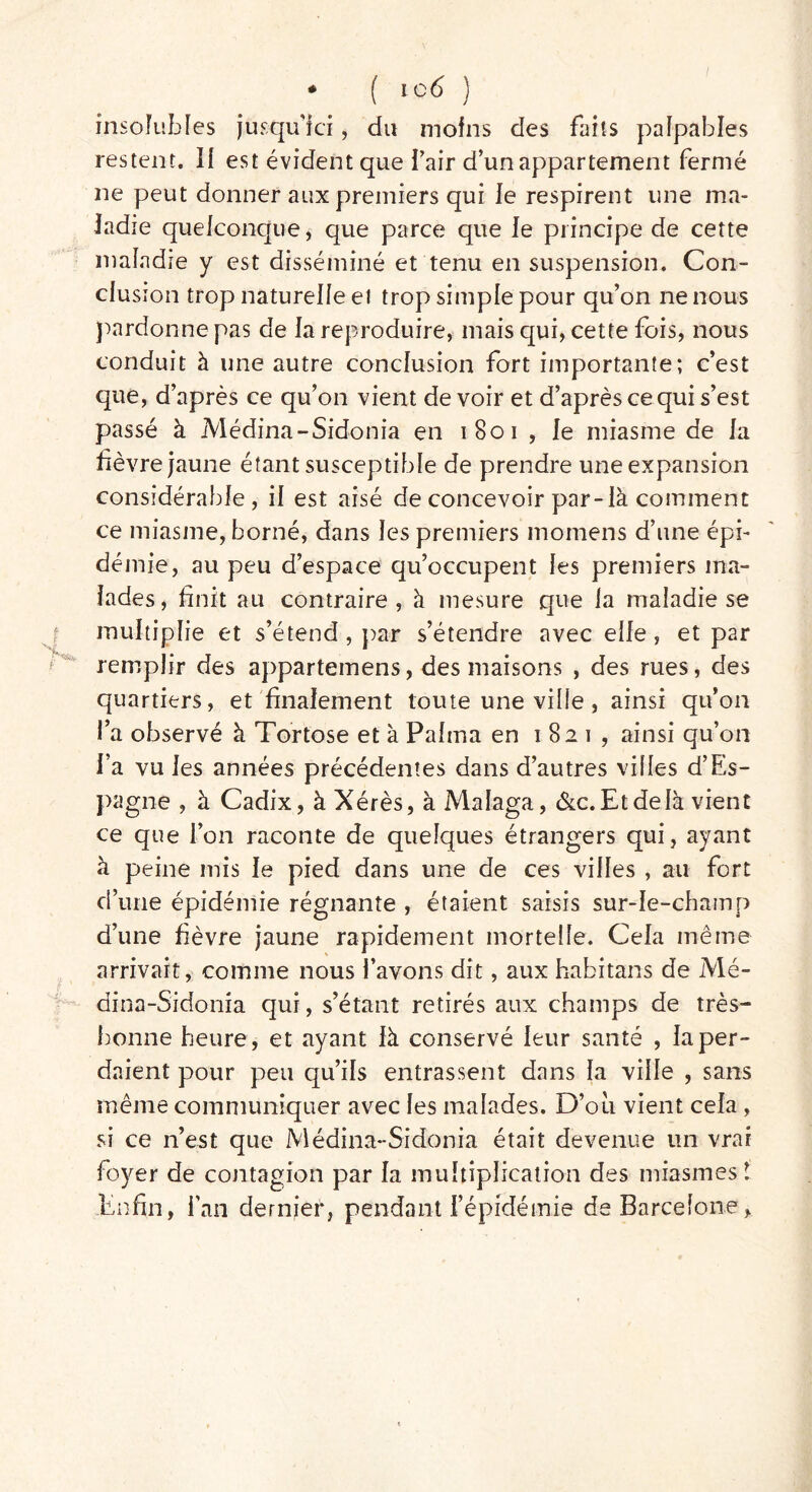 insolubles jusqu’ici, du moins des faits palpables restent. Il est évident que l’air d’un appartement fermé ne peut donner aux premiers qui le respirent une ma- ladie quelconque, que parce que le principe de cette maladie y est disséminé et tenu en suspension. Con- clusion trop naturelle et trop simple pour qu’on ne nous pardonne pas de la reproduire, mais qui, cette fois, nous conduit à une autre conclusion fort importante; c’est que, d’après ce qu’on vient de voir et d’après ce qui s’est passé à Médina-Sidonia en 1801 , le miasme de la lièvre jaune étant susceptible de prendre une expansion considérable, il est aisé de concevoir par-là comment ce miasme, borné, dans les premiers momens d’une épi- démie, au peu d’espace qu’occupent les premiers ma- lades, finit au contraire, à mesure que la maladie se multiplie et s’étend, par s’étendre avec elle, et par remplir des appartemens, des maisons , des rues, des quartiers, et finalement toute une ville, ainsi qu’on l’a observé à Tortose et à Palma en 1821, ainsi qu’on i’a vu les années précédentes dans d’autres villes d’Es- pagne , à Cadix, à Xérès, à Malaga, &c. Et de là vient ce que l’on raconte de quelques étrangers qui, ayant à peine mis le pied dans une de ces villes , au fort d’une épidémie régnante , étaient saisis sur-le-champ d’une fièvre jaune rapidement mortelle. Cela même arrivait, comme nous l’avons dit, aux habitans de Mé- dina-Sidonia qui, s’étant retirés aux champs de très- bonne heure, et ayant là conservé leur santé , la per- daient pour peu qu’ils entrassent dans la ville , sans même communiquer avec les malades. D’oii vient cela , si ce n’est que Médina-Sidonia était devenue un vrai foyer de contagion par la multiplication des miasmes t .Enfin, fan dernier, pendant l’épidémie de Barcelone,