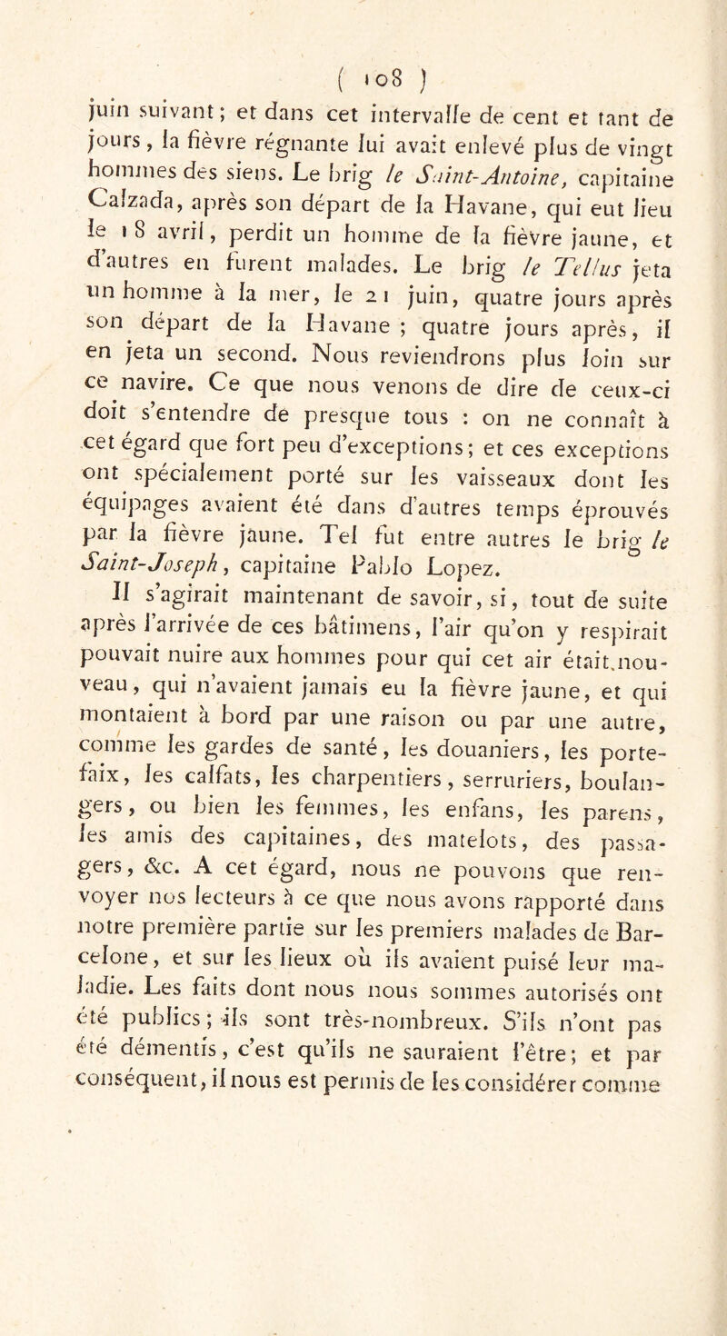 juin suivant; et dans cet intervalle de cent et tant de jours, la fièvre régnante lui avait enlevé plus de vingt hommes des siens. Le brig le Saint-Antoine, capitaine Caîzada, après son départ de la Havane, qui eut fieu le 1 8 avril, perdit un homme de la fièvre jaune, et d’autres eu furent malades. Le brig le Tel/ns jeta un homme à la mer, le 21 juin, quatre jours après son départ de la Havane; quatre jours après, il en jeta un second. Nous reviendrons pîus loin sur ce navire» Ce que nous venons de dire de ceux-ci doit s’entendre de presque tous : on ne connaît à cet egard que fort peu d exceptions; et ces exceptions ont spécialement porté sur les vaisseaux dont les équipages avaient été dans d’autres temps éprouvés par la fièvre jaune. Tel lut entre autres le brig le Saint- Joseph, capitaine Pablo Lopez. Il s’agirait maintenant de savoir, si, tout de suite après l’arrivée de ces bâtimens, l’air qu’on y respirait pouvait nuire aux hommes pour qui cet air était.nou- veau, qui n’avaient jamais eu la fièvre jaune, et qui montaient à bord par une raison ou par une autre, comme les gardes de santé, les douaniers, les porte- faix, les calfats, les charpentiers, serruriers, boulan- gers, ou bien les femmes, les enfans, les parera, les amis des capitaines, des matelots, des passa- gers, &c. A cet égard, nous ne pouvons que ren- voyer nos lecteurs à ce que nous avons rapporté dans notre première partie sur les premiers malades de Bar- celone, et sur les fieux ou iis avaient puisé leur ma- ladie. Les faits dont nous nous sommes autorisés ont été publics ; -ils sont très-nombreux. S’ils n’ont pas été démentis, c’est qu’ils ne sauraient l’être; et par conséquent, il nous est permis de les considérer comme