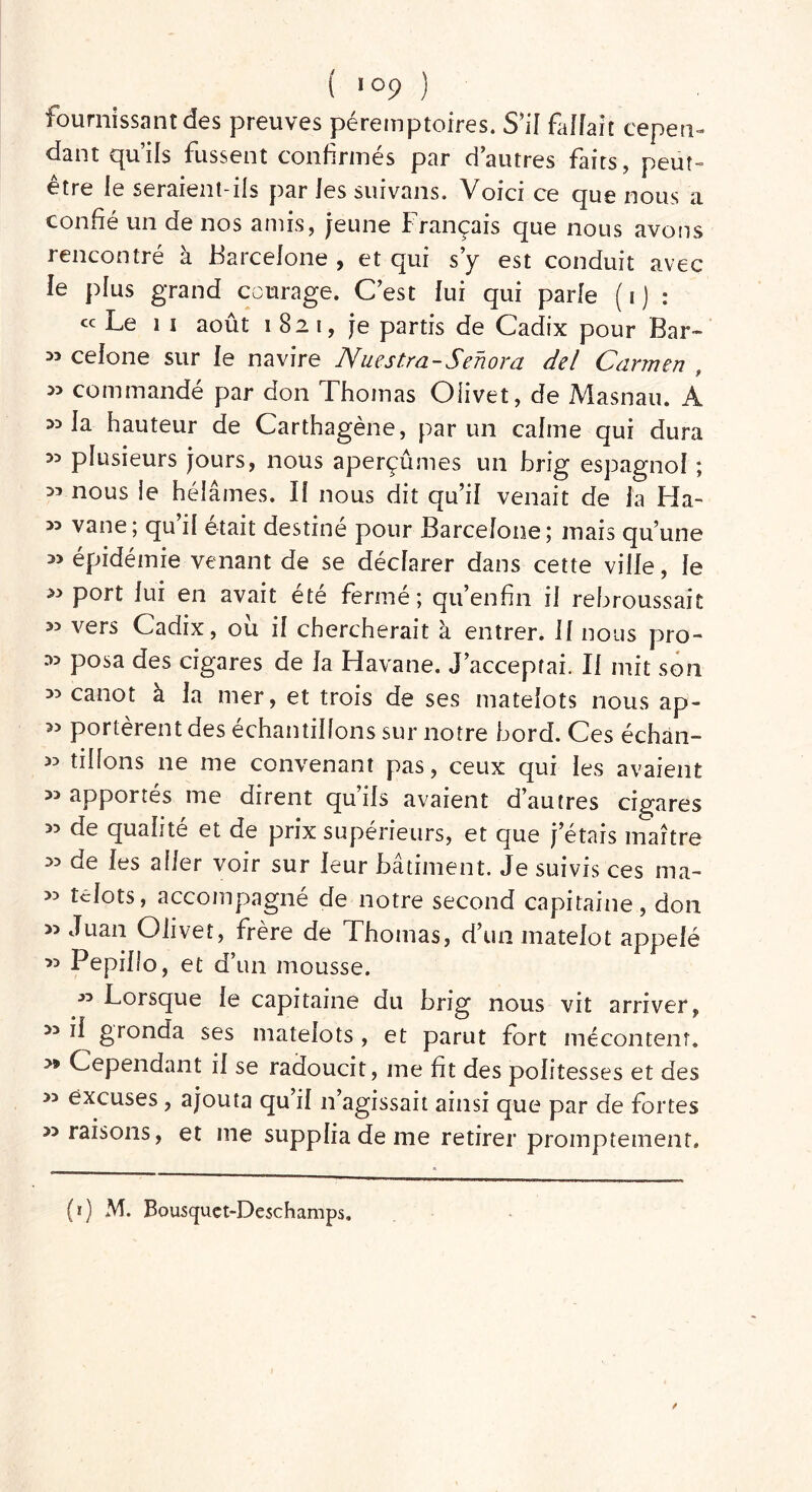 fournissant des preuves péremptoires. S’il fallait cepen- dant qu’ils fussent confirmés par d’autres faits, peut- être le seraient-ils par les suivans. Voici ce que nous a confié un de nos amis, jeune Français que nous avons rencontré à Barcelone, et qui s’y est conduit avec le plus grand courage. C’est lui qui parle (i) : ce Le II août 1821, je partis de Cadix pour Bar- 33 celone sur le navire Nuestra-Senora del Carmen 3> commandé par don Thomas Oiivet, de Masnau. A 33 la hauteur de Carthagène, par un calme qui dura 33 plusieurs jours, nous aperçûmes un brig espagnol ; 33 nous le hélâmes. Il nous dit qu’il venait de la Ha- 33 vane; qu il était destiné pour Barcelone; mais qu’une 33 épidémie venant de se déclarer dans cette ville, le 33 port lui en avait été fermé; qu’enfin il rebroussait 33 vers Cadix, ou il chercherait à entrer. U nous pro- 33 posa des cigares de la Havane. J’acceptai. II mit son 33 canot à la mer, et trois de ses matelots nous ap- >3 portèrent des échantillons sur notre bord. Ces échan- 33 tillons ne me convenant pas, ceux qui les avaient 33 apportés me dirent qu’ils avaient d’autres cigares 33 de qualité et de prix supérieurs, et que j’étais maître 33 de les aller voir sur leur bâtiment. Je suivis ces ma- 33 tclots, accompagné de notre second capitaine, don 33 Juan Oiivet, frère de Thomas, d’un matelot appelé 33 Pepillo, et d’un mousse. 33 Lorsque le capitaine du brig nous vit arriver, 33 il gronda ses matelots , et parut fort mécontent. >» Cependant il se radoucit, me fit des politesses et des 33 excuses , ajouta qu il n’agissait ainsi que par de fortes » raisons, et me supplia de me retirer promptement.