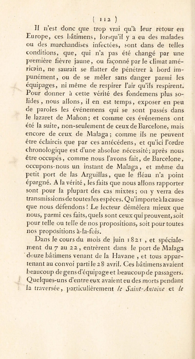 Il n’est donc que trop vrai qu’à leur retour en Europe, ces bâtimens, lorsqu’il y a eu des malades ou des marchandises infectées, sont dans de telles conditions, que, qui n’a pas été changé par une première fièvre jaune, ou façonné par le climat amé- ricain, ne saurait se flatter de pénétrer à bord im- punément, ou de se mêler sans danger parmi les équipages, ni même de respirer l’air qu’ils respirent. Pour donner à cette vérité des fondemens plus so- lides , nous allons, il en est temps, exposer en peu de paroles les événemens qui se sont passés dans le lazaret de Mahon; et comme ces événemens ont été la suite, non-seulement de ceux de Barcelone, mais encore de ceux de Malaga ; comme ils ne peuvent être éclaircis que par ces antécédens, et qu’ici l’ordre chronologique est d’une absolue nécessité; après nous être occupés, comme nous l’avons fait, de Barcelone, occupons-nous un instant de Malaga, et même du petit port de las Arguillas, que le fléau n’a point épargné. A la vérité , les faits que nous allons rapporter sont pour la plupart des cas mixtes ; on y verra des transmissionsde toutesles espèces. Qu’importeàlacause que nous défendons î Le lecteur démêlera mieux que nous, parmi ces faits, quels sont ceux qui prouvent, soit pour telle ou telle de nos propositions, soit pour toutes nos propositions à-la-fois. Dans le cours du mois de juin 1821 , et spéciale- ment du 7 au 22 , entrèrent dans le port de Malaga douze bâtimens venant de la Havane , et tous appar- tenant au convoi parti le 2 8 avril. Ces bâtimens avaient beaucoup de gens d’équipage et beaucoup de passagers. Quelques-uns d’entre eux avaient eu des morts pendant la traversée, particulièrement le Saint-Antoine et le