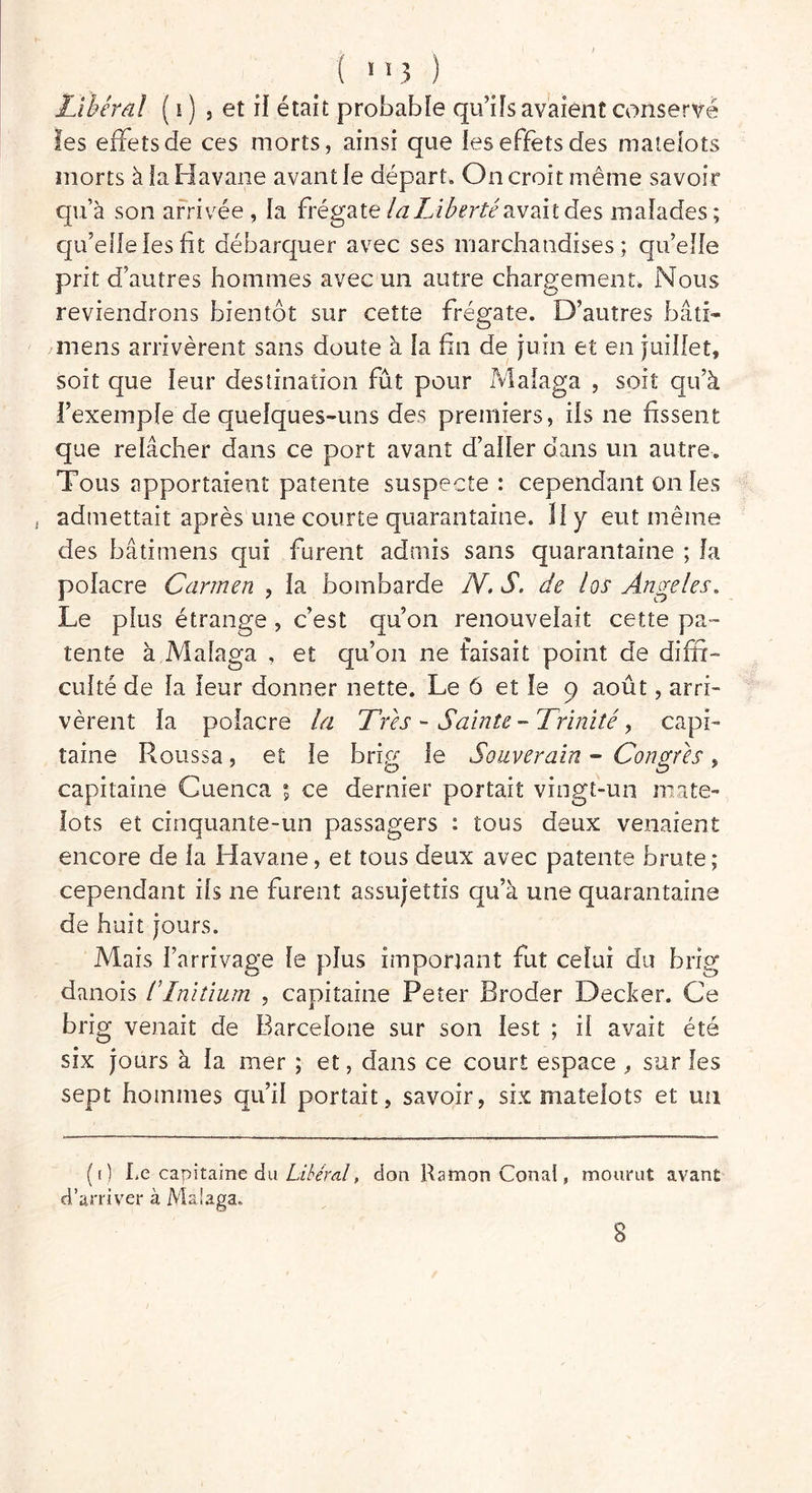 Libéral ( i ) , et if était probable qu’ils avaient conservé les effets de ces morts, ainsi que les effets des matelots morts à la Havane avant le départ. On croit même savoir qu’à son arrivée, la frégate la Liberté avait des malades; qu’elle les fit débarquer avec ses marchandises; qu’elle prit d’autres hommes avec un autre chargement. Nous reviendrons bientôt sur cette frégate. D’autres bâti- mens arrivèrent sans doute à la fin de juin et en juillet, soit que leur destination fût pour Malaga , soit qu’à l’exemple de quelques-uns des premiers, ils ne fissent que relâcher dans ce port avant d’aller dans un autre. Tous apportaient patente suspecte : cependant on les . admettait après une courte quarantaine. Il y eut même des bâti mens qui furent admis sans quarantaine ; la polacre Carmen , la bombarde N. S. de los Angeles, Le plus étrange , c’est qu’on renouvelait cette pa- tente à Malaga , et qu’on ne faisait point de diffi- culté de la leur donner nette. Le 6 et le 9 août, arri- vèrent la poiacre la Très - Sainte - Trinité, capi- taine Roussa, et le brffi le Souverain - Connus, capitaine Cuenca ; ce dernier portait vingt-un mate- lots et cinquante-un passagers : tous deux venaient encore de la Havane, et tous deux avec patente brute; cependant iis ne furent assujettis qu’à une quarantaine de huit jours. Mais l’arrivage le plus important fut celui du brig danois ITnitium , capitaine Peter Broder Decker. Ce brig venait de Barcelone sur son lest ; il avait été six jours à la mer ; et, dans ce court espace , sur les sept hommes qu’il portait, savoir, six matelots et un (0 Le capitaine du Libéral, don Ramon Cernai, mourut avant d’arriver à Malaga. 8