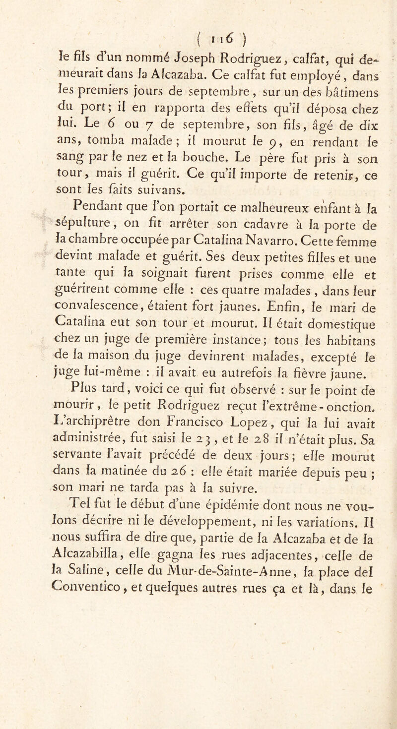 îe fils d’un nommé Joseph Rodriguez, calfat, qui de- meurait dans la Aîcazaha. Ce calfat fut employé, dans les premiers jours de septembre , sur un des bâtimens du port ; il en rapporta des effets qu’il déposa chez lui. Le 6 ou 7 de septembre, son fils, âgé de dix ans, tomba malade; il mourut le 9, en rendant le sang par le nez et la bouche. Le père fut pris à son tour, mais il guérit. Ce qu’il importe de retenir, ce sont les faits suivans. Pendant que l’on portait ce malheureux enfant à la sépulture, 011 fît arrêter son cadavre à la porte de la chambre occupée par Catalina Navarro. Cette femme devint malade et guérit. Ses deux petites filles et une tante qui la soignait furent prises comme elle et guérirent comme elle : ces quatre malades , dans leur convalescence, étaient fort jaunes. Enfin, le mari de Catalina eut son tour et mourut. Il était domestique chez un juge de première instance; tous les habitans de la maison du juge devinrent malades, excepté le juge lui-même : il avait eu autrefois la fièvre jaune. Plus tard, voici ce qui fut observé : sur le point de mourir, le petit Rodriguez reçut l’extrême-onction. L’archiprêtre don Francisco Lopez, qui la lui avait administrée, fut saisi le 23 , et le 28 il n’était plus. Sa servante l’avait précédé de deux jours ; elfe mourut dans la matinée du 26 : elle était mariée depuis peu ; son mari ne tarda pas à la suivre. Tel fut le début d'une épidémie dont nous ne vou- lons décrire ni le développement, ni les variations. II nous suffira de dire que, partie de la Alcazaba et de la Alcazabilla, elle gagna les rues adjacentes, celle de la Saline, celle du Mur-de-Sainte-Anne, la place del Conventico, et quelques autres rues ça et là, dans le