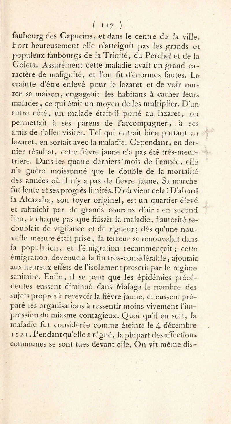 faubourg des Capucins, et dans fe centre de fa ville. Fort heureusement elle n’atteignit pas les grands et populeux faubourgs de la Trinité, du Perche! et de la Goleta. Assurément cette maladie avait un grand ca- ractère de malignité, et l’on fit d’énormes fautes. La crainte d’être enlevé pour le lazaret et de voir mu- rer sa maison, engageait les habitans à cacher leurs malades, ce qui était un moyen de les multiplier. D’un autre côté, un malade était-il porté au lazaret, on permettait à ses parens de l’accompagner, à ses amis de l’aller visiter. Tel qui entrait bien portant au lazaret, en sortait avec la maladie. Cependant, en der- nier résultat, cette fièvre jaune n’a pas été très-meur- trière. Dans les quatre derniers mois de l’année, elle n’a guère moissonné que le double de la mortalité des années où il n’y a pas de fièvre jaune. Sa marche fut lente et ses progrès limités. D’où vient cela ! D’abord la Alcazaba, son foyer originel, est un quartier élevé et rafraîchi par de grands courans d’air : en second heu, à chaque pas que faisait la maladie, l’autorité re- doublait de vigilance et de rigueur ; dès qu’une nou- velle mesure était prise, la terreur se renouvelait dans la population, et l’émigration recommençait; cette émigration, devenue à la fin très-considérable, ajoutait aux heureux effets de l'isolement prescrit par le régime sanitaire. Enfin, il se peut que les épidémies précé- dentes eussent diminué dans Malaga le nombre des sujets propres à recevoir la fièvre jaune, et eussent pré- paré les organisai ions à ressentir moins vivement l’im- pression du miasme contagieux. Quoi qu’il en soit, la maladie fut considérée comme éteinte le 4 décembre 1821. Pendant quelle a régné, la plupart des affections communes se sont tues devant elle. On vit même dis-