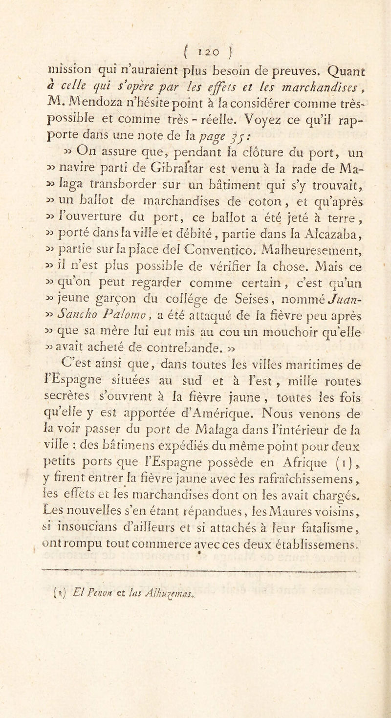 mission qui n’auraient plus besoin de preuves. Quant d celle qui s'opère par les effets et les marchandises, M. xMendoza n’hésiîe point à la considérer comme très- possible et comme très - réelle. Voyez ce qu’il rap- porte dans une note de la page qj: 33 On assure que, pendant la clôture du port, un 33 navire parti de Gibraltar est venu à la rade de Ma- 33 laga transborder sur un bâtiment qui s’y trouvait, 33 un ballot de marchandises de coton, et qu’après 33 l’ouverture du port, ce ballot a été jeté à terre, 33 porté dans la ville et débité , partie dans la Alcazaba, 3> partie sur la place del Conventico, Malheuresement, 33 il n’est plus possible de vérifier la chose. Mais ce 33 qu’on peut regarder comme certain , c’est qu’un 33 jeune garçon du collège de Seises, nommé Juan- 33 Sam ho Palomo, a été attaqué de la fièvre peu après 33 que sa mère lui eut mis au cou un mouchoir qu’elle 33 avait acheté de contrebande. 3> C’est ainsi que, dans toutes les villes maritimes de ] Espagne situées au sud et à l’est , mille routes secrètes s’ouvrent à la fièvre jaune , toutes les fois qu’elle y est apportée d’Amérique. Nous venons de la voir passer du port de Malaga dans l’intérieur de la ville : des bâîimens expédiés du même point pour deux petits ports que l’Espagne possède en Afrique ( i ), y firent entrer la fièvre jaune avec les rafraîchissemens, les effets et les marchandises dont on les avait chargés. Les nouvelles s’en étant répandues, les Maures voisins, ■si insoucians d’ailleurs et si attachés à leur fatalisme, ont rompu tout commerce avec ces deux établissemens. N) El Penon et las Alhu/fmas*