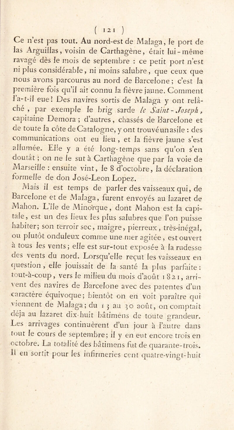 ( î2! ) Ce n est pas tout. Au nord-est de Malaga, le port de ias Arguillas, voisin de Carthagène, était lui-même ravagé dès îe mois de septembre : ce petit port n’est ni pius considérable, ni moins salubre, que ceux que nous avons parcourus au nord de Barcelone ; c’est îa première fois qu’iî ait connu îa fièvre jaune. Comment la-t-iî eue! Des navires sortis de Malaga y ont relâ- ché , par exemple le brig sarde le Saint - Joseph, capitaine Demora ; d’autres, chassés de Barcelone et de toute la côte de Catalogne, y ont trouvé un asile : des communications ont eu lieu , et la fièvre jaune s’est allumée. Elle y a été long-temps sans qu’on s’en doutât ; on ne le sut à Carthagène que par la voie de Marseille : ensuite vint, le 8 d’octobre, la déclaration formelle de don José-Leon Lopez. Mais il est temps de parler des vaisseaux qui, de Barcelone et de Malaga, furent envoyés au lazaret de Mahon. Lîle de Minorque, dont Mahon est la capi- tale, est un des lieux les plus salubres que l’on puisse Habiter; son terroir sec, maigre, pierreux, très-inégal, ou plutôt onduleux comme une mer agitée , est ouvert à tous les vents; elle est sur-tout exposée à îa rudesse des vents du nord. Lorsqu’elle reçut les vaisseaux en question , elle jouissait de la santé la plus parfaite : tout-à-coup, vers le milieu du mois d’août 1821, arri- vent des navires de Barcelone avec des patentes d’un caractère équivoque; bientôt on en voit paraître qui viennent de Malaga; du ï 3 au 30 août, on comptait oéja au lazaret dix-huit bâtimens de toute grandeur. Les arrivages continuèrent d’un jour à l’autre dans tout le cours de septembre; il y en eut encore trois en octobre. La totalité des bâtimens fut de quarante-trois. Ü en sortit pour les infirmeries cent quatre-vingt-huit