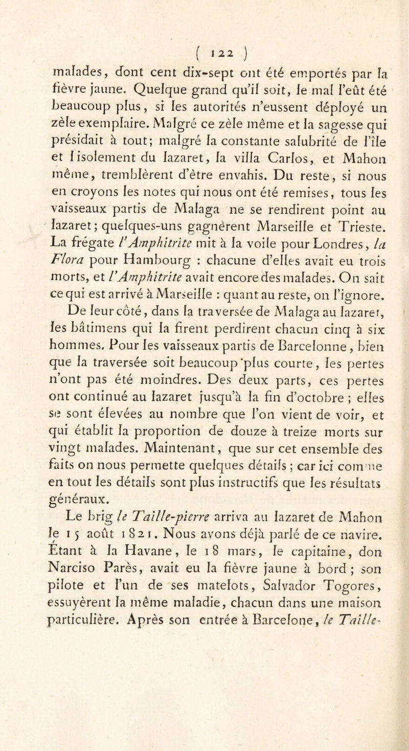 malades, dont cent dix~sept ont été emportés par fa fièvre jaune. Quelque grand qu’il soit, le mal l’eût été beaucoup plus, si les autorités n’eussent déployé un zèfe exemplaire. Malgré ce zèle même et la sagesse qui présidait à tout; malgré la constante salubrité de bile et 1 isolement du lazaret, fa villa Carlos, et Mahon même, tremblèrent d’être envahis. Du reste, si nous en croyons les notes qui nous ont été remises, tous les vaisseaux partis de Mafaga ne se rendirent point au lazaret ; quelques-uns gagnèrent Marseille et Trieste. La frégate ï Amphitrite mit à la voife pour Londres, la Flora pour Hambourg : chacune d’elles avait eu trois morts, et VAmphitrite avait encore des malades. On sait ce qui est arrivé à Marseille : quant au reste, on l’ignore. De leur côté, dans fa traversée de Maîaga au lazaret, les bâtimens qui la firent perdirent chacun cinq à six hommes. Pour les vaisseaux partis de Barcelonne, bien que la traversée soit beaucoup'plus courte, les pertes n’ont pas été moindres. Des deux parts, ces pertes ont continué au lazaret jusqu’à la fin d’octobre ; elles se sont élevées au nombre que l’on vient de voir, et qui établit la proportion de douze à treize morts sur vingt malades. Maintenant, que sur cet ensemble des faits on nous permette quelques détails ; car ici comme en tout les détails sont plus instructifs que les résultats généraux. Le brig le Taille-pierre arriva au lazaret de Mahon le i 5 août 1821. Nous avons déjà parlé de ce navire. Etant à la Havane, le 18 mars, le capitaine, don Narciso Parés, avait eu la fièvre jaune à bord; son pilote et l’un de ses matelots, Salvador Togores, essuyèrent la même maladie, chacun dans une maison particulière. Après son entrée à Barcelone, le Taille-