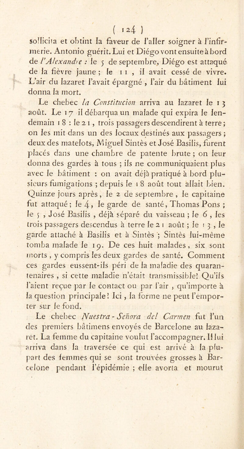 sollicita et obtint la faveur de l’aller soigner à l’infir- merie. Antonio guérit. Lui et Diego vont ensuite à bord de VAlexandre : le 5 de septembre, Diégo est attaqué de ia fièvre jaune ; le 1 1 , il avait cessé de vivre. L’air du lazaret l’avait épargné , l’air du bâtiment lui donna la mort. Le chebec la Constitution arriva au lazaret le 1 3 août. Le 17 il débarqua un malade qui expira le len- demain 1 8 : le 2 1 , trois passagers descendirent à terre ; on les mit dans un des locaux destinés aux passagers ; deux des matelots, Miguel Sintès et José Basilis, furent placés dans une chambre de patente brute ; on leur donna des gardes à tous ; ils ne communiquaient plus avec le bâtiment : on avait déjà pratiqué à bord plu- sieurs fumigations ; depuis le 1 8 août tout allait bien. Quinze jours après, le 2 de septembre , le capitaine fut attaqué ; le 4- > le garde de santé, Thomas Pons ; le 5 , José Basilis , déjà séparé du vaisseau ; le 6 , les trois passagers descendus à terre le 2 1 août ; le i 3 , le garde attaché à Basilis et à Sintès ; Sintès lui-même tomba malade le ip. De ces huit malades, six sont morts , y compris les deux gardes de santé. Comment ces gardes eussent-ils péri de la maladie des quaran- tenaires , si cette maladie n’était transmissible! Qu’ils l’aient reçue par le contact ou par l’air , qu’importe à la question principale! Ici, la forme ne peut l’empor- ter sur le fond. Le chebec Nuestra - Senora âel Carmen fut l’un des premiers bâtimens envoyés de Barcelone au laza- ret. La femme du capitaine voulut l’accompagner. Il lui arriva dans la traversée ce qui est arrivé à la plu- part des femmes qui se sont trouvées grosses à Bar- celone pendant l’épidémie ; elle avorta et mourut