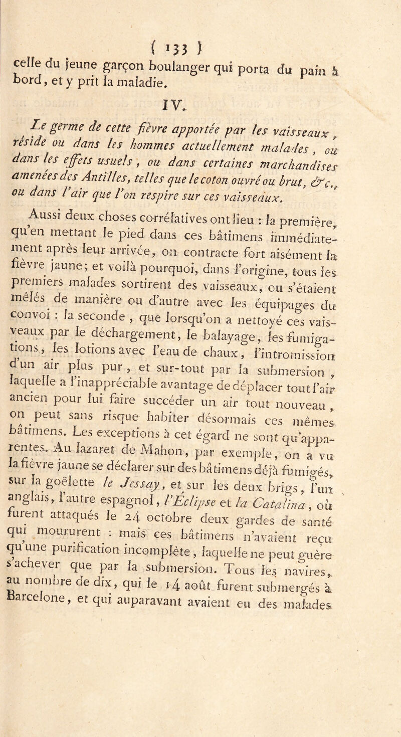 ( >33 ) celle du jeune garçon boulanger qui porta du pain à bord, et y prit la maladie. IV. y dpe ëerme de celte fihre apportée par les vaisseaux , réside ou dans les hommes actuellement malades, ou dans les effets usuels, ou dans certaines marchandises amenées des Antilles, telles que le coton ouvré ou brut, &cu, ou dans l air que don respire sur ces vaisseaux. Aussi deux choses corrélatives ont fieu : la première qu’en mettant le pied dans ces bâtimens immédiate ment après leur arrivéer on contracte fort aisément fa fièvre jaune; et voilà pourquoi, dans Forigme, tous les premiers malades sortirent des vaisseaux, ou s’étaient mêlés de manière ou d’autre avec fes équipages du convoi : fa seconde , que lorsqu’on a nettoyé ces vais- veaux par le déchargement, le balayage, les tions, les lotions avec i’eau de chaux, l’intromission un air plus pur , et sur-tout par la submersion , laquelle a 1 inappréciable avantage de déplacer tout l’air ancien pour lui faire succéder un air tout nouveau , on peut sans risque habiter désormais ces mêmes bâtimens. Les exceptions à cet égard ne sont qu’appa- rentes. Au lazaret de Mahon, par exemple, on a vu la fièvre jaune se déclarer sur des bâtimens déjà fumigés, sur la goélette le Jessay, et sur les deux hrigs, l’un anglais, l’autre espagnol, l’Éclipse et la Cataiina , ou furent attaqués le 24 octobre deux gardes de santé qui moururent : mais ces bâtimens n’avaient reçu qu une purification incomplète, laquelle ne peut mière- s achever que par la submersion. Tous les navires, au nombre oe dix, qui le 14 août furent submergés à Barcelone, et qui auparavant avaient eu des malades