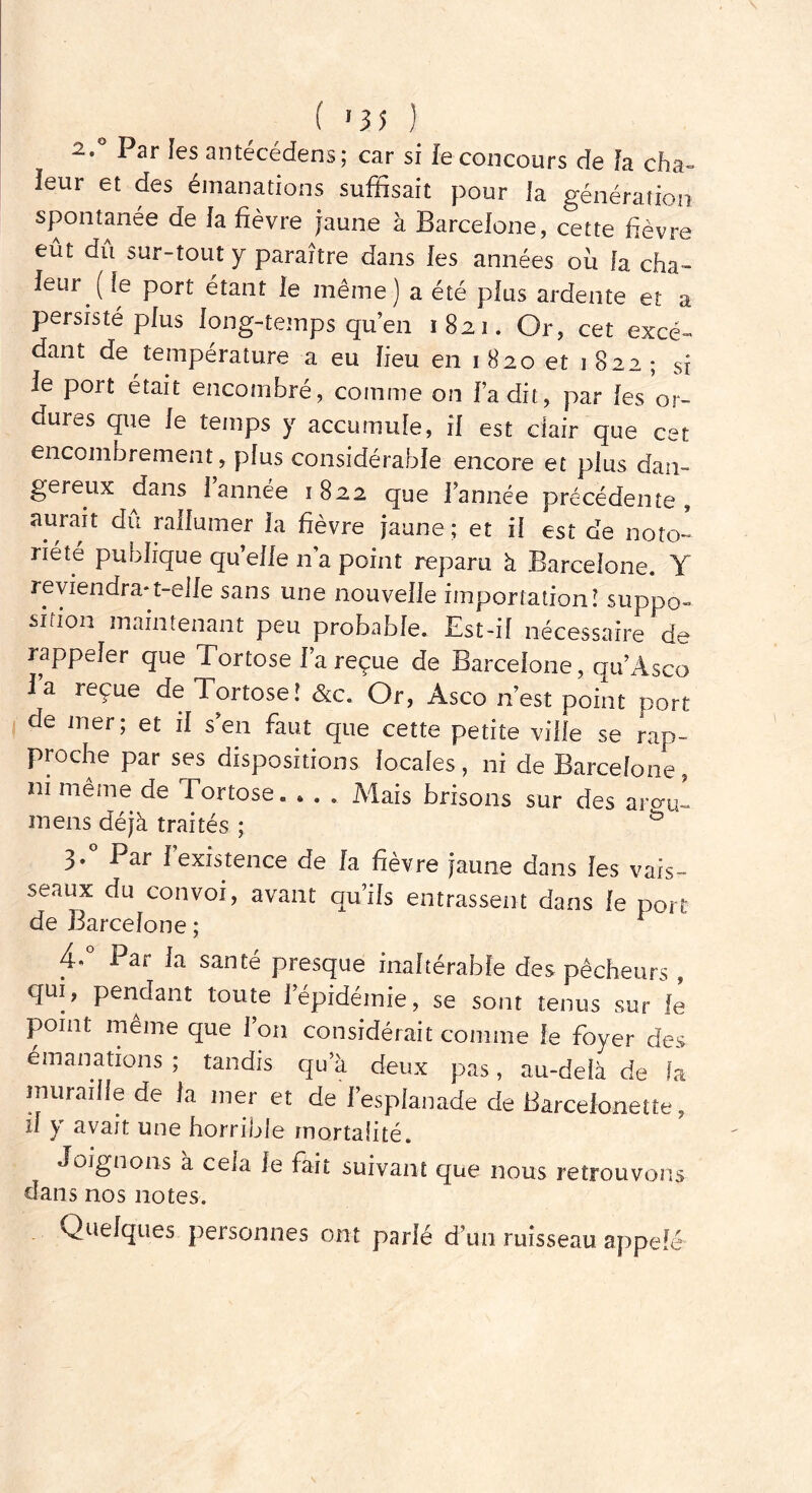 ( *35 ) 2.0 Par les antécédens; car si le concours de la cha~ leur et des émanations suffisait pour la génération spontanée de la fièvre jaune à Barcelone, cette fièvre eût dû sur-tout y paraître dans les années où fa cha- leur (le port étant le même) a été plus ardente et a persisté plus long-temps qu’en 1821. Or, cet excé- dant de température a eu lieu en 1 820 et 1 822 ; si le port était encombré, comme on fa dit, par les or- dures que le temps y accumule, il est clair que cet encombrement, plus considérable encore et plus dan- gereux dans 1 année 1822 que l’année précédente, aurait du rallumer la fièvre jaune ; et il est de noto- riété publique qu’elle n’a point reparu à Barcelone. Y reviendra-t-elle sans une nouvelle importation! suppo- sition maintenant peu probable. Est-il nécessaire de rappeler que Tortose l’a reçue de Barcelone, qu’Asco Ta reçue de Tortose! &c. Or, Asco n’est point port de mer; et il s’en faut que cette petite ville se rap- proche par ses dispositions locales, ni de Barcelone, ni même de Tortose. • . . Mais brisons sur des arom- mens déjà traités ; & 3. Par 1 existence de la fièvre jaune dans les vais- seaux du convoi, avant qu’ils entrassent dans le port 4* Par la santé presque inaltérable des pêcheurs , qui, pendant toute l’épidémie, se sont tenus sur le point meme que l’on considérait comme le foyer des émanations ; tandis qu’à deux pas, au-delà de fa muraille de la mer et de l’esplanade de Barceionette, il y avait une horrible mortalité. Joignons à cela le fait suivant que nous retrouvons dans nos notes. Quelques personnes ont parlé d’un ruisseau appefé