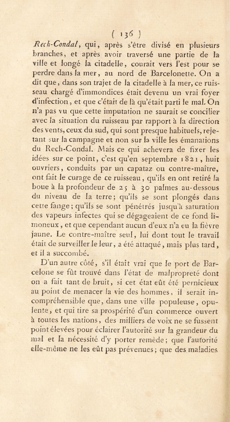 JRech-Condal, qui, après s’ètre divisé en plusieurs branches, et après avoir traversé une partie de la viiïe et longé la citadelle, courait vers Test pour se perdre dans la mer, au nord de Barcelonette. On a dit que, dans son trajet de la citadelle à la mer, ce ruis- seau chargé d’immondices était devenu un vrai foyer d’infection, et que c’était de là qu’était parti le mai. On n’a pas vu que cette imputation ne saurait se concilier avec îa situation du ruisseau par rapport à Ja direction des vents, ceux du sud, qui sont presque habituels, reje- tant sur la campagne et non sur ia ville les émanations du Rech-Condah Mais ce qui achèvera de fixer Jes idées sur ce point, c’est qu’en septembre 1821, huit ouvriers, conduits par un capataz ou contre-maître, ont fait le curage de ce ruisseau, qu’ils en ont retiré la boue à la profondeur de 25 à 30 palmes au-dessous du niveau de Ja terre; qu’ils se sont pîongés dans cette fange; qu’iJs se sont pénétrés jusqu’à saturation des vapeurs infectes qui se dégageaient de ce fond li- moneux , et que cependant aucun d’eux n’a eu la fièvre jaune. Le contre-maître seul, lui dont tout Je travail était de surveiller Je leur, a été attaqué, mais plus tard, et il a succombé. D’un autre côté, s’il était vrai que Je port de Bar- celone se fût trouvé dans l’état de malpropreté dont on a fait tant de bruit, si cet état eût été pernicieux au point de menacer fa vie des hommes, il serait in- compréhensible que, dans une ville populeuse, opu- lente, et qui tire sa prospérité d’un commerce ouvert à toutes les nations, des milliers de voix ne se fussent point élevées pour éclairer l’autorité sur la grandeur du mal et la nécessité d’y porter remède ; que f autorité elle-même 11e les eût pas prévenues ; que des maladies