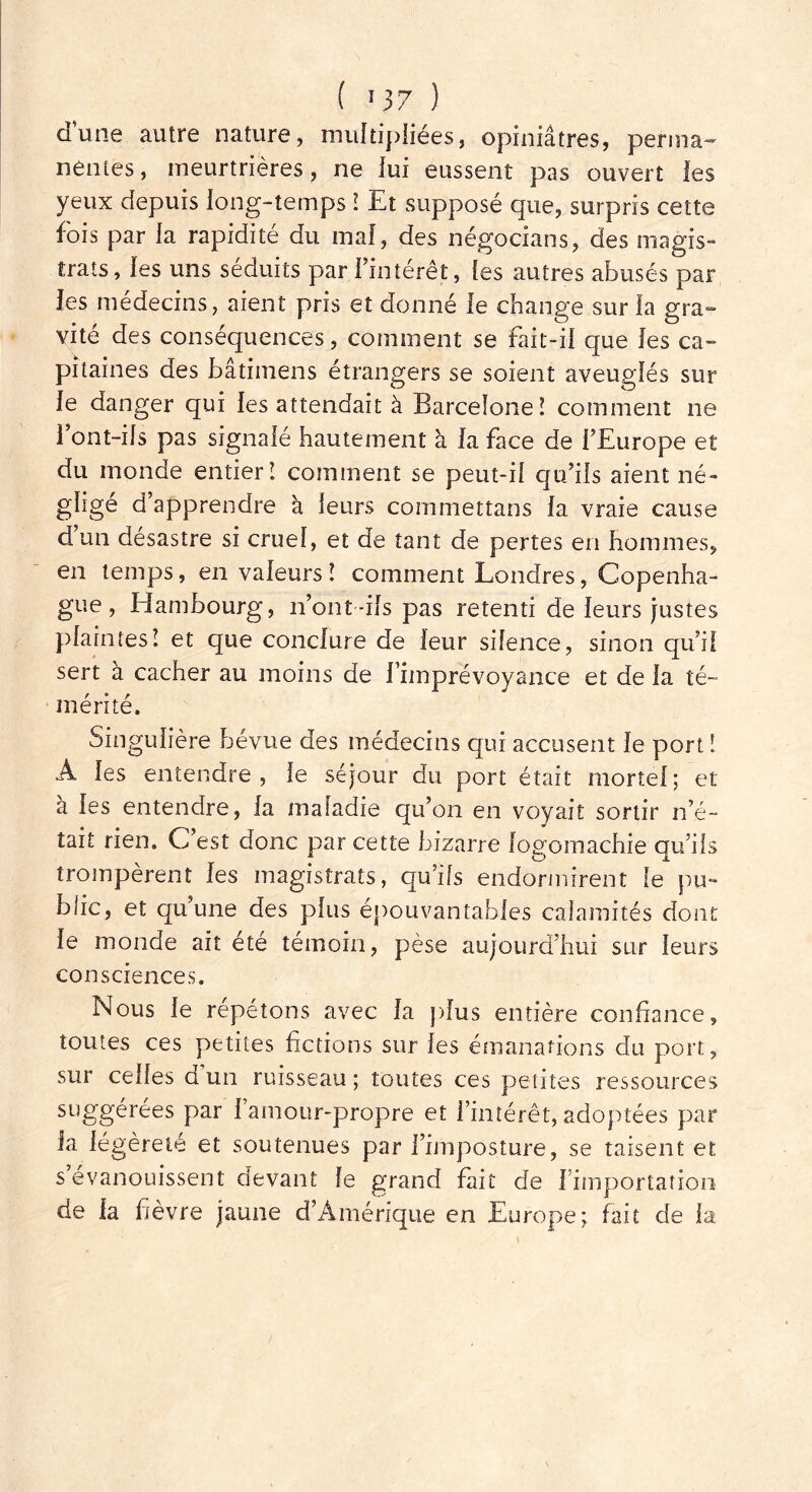 dune autre nature, multipliées, opiniâtres, perma- nentes , meurtrières, ne lui eussent pas ouvert les yeux depuis long-temps ! Et supposé que, surpris cette fois par la rapidité du mal, des négocians, des magis- trats, les uns séduits par l’intérêt, les autres abusés par les médecins, aient pris et donné le change sur la gra- vité des conséquences, comment se fait-il que les ca- pitaines des bâtimens étrangers se soient aveuglés sur le danger qui les attendait à Barcelone! comment ne l’ont-ils pas signalé hautement à la face de l’Europe et du monde entier! comment se peut-il qu’ils aient né- gligé d’apprendre à leurs commettans la vraie cause d’un désastre si cruel, et de tant de pertes en hommes, en temps, en valeurs ! comment Londres, Copenha- gue , Hambourg, n’ont-ils pas retenti de leurs justes plaintes! et que conclure de leur silence, sinon qu’il sert à cacher au moins de Fimprévoyance et de la té- mérité. Singulière bévue des médecins qui accusent le port ! À les entendre, le séjour du port était mortel; et à les entendre, la maladie qu’on en voyait sortir n’é- tait rien. C’est donc par cette bizarre logomachie qu’ils trompèrent les magistrats, qu’ils endormirent le pu- blic, et qu’une des plus épouvantables calamités dont le monde ait été témoin, pèse aujourd’hui sur leurs consciences. Nous le répétons avec la plus entière confiance, toutes ces petites fictions sur les émanations du port, sur celles d’un ruisseau; toutes ces petites ressources suggérées par l’amour-propre et l’intérêt, adoptées par la légèreté et soutenues par l’imposture, se taisent et s évanouissent devant le grand fait de fimportation de la fièvre jaune d’Amérique en Europe; fait de la