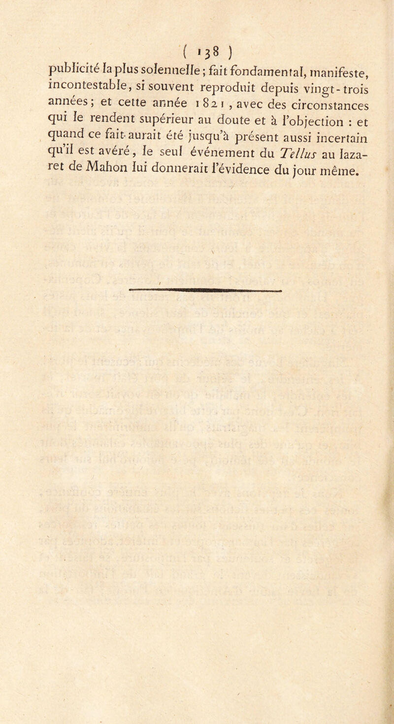 ( '1$ ) publicité fa plus solennelle ; fait fondamental, manifeste, incontestable, si souvent reproduit depuis vingt-trois années ; et cette annee 1821 , avec des circonstances qui fe rendent supérieur au doute et à lobjection : et quand ce fait-auiait ete jusqu a présent aussi incertain qui! est avéré, le seul événement du Tel lus au laza- ret de Alahon lui donnerait 1 evidence du jour même.