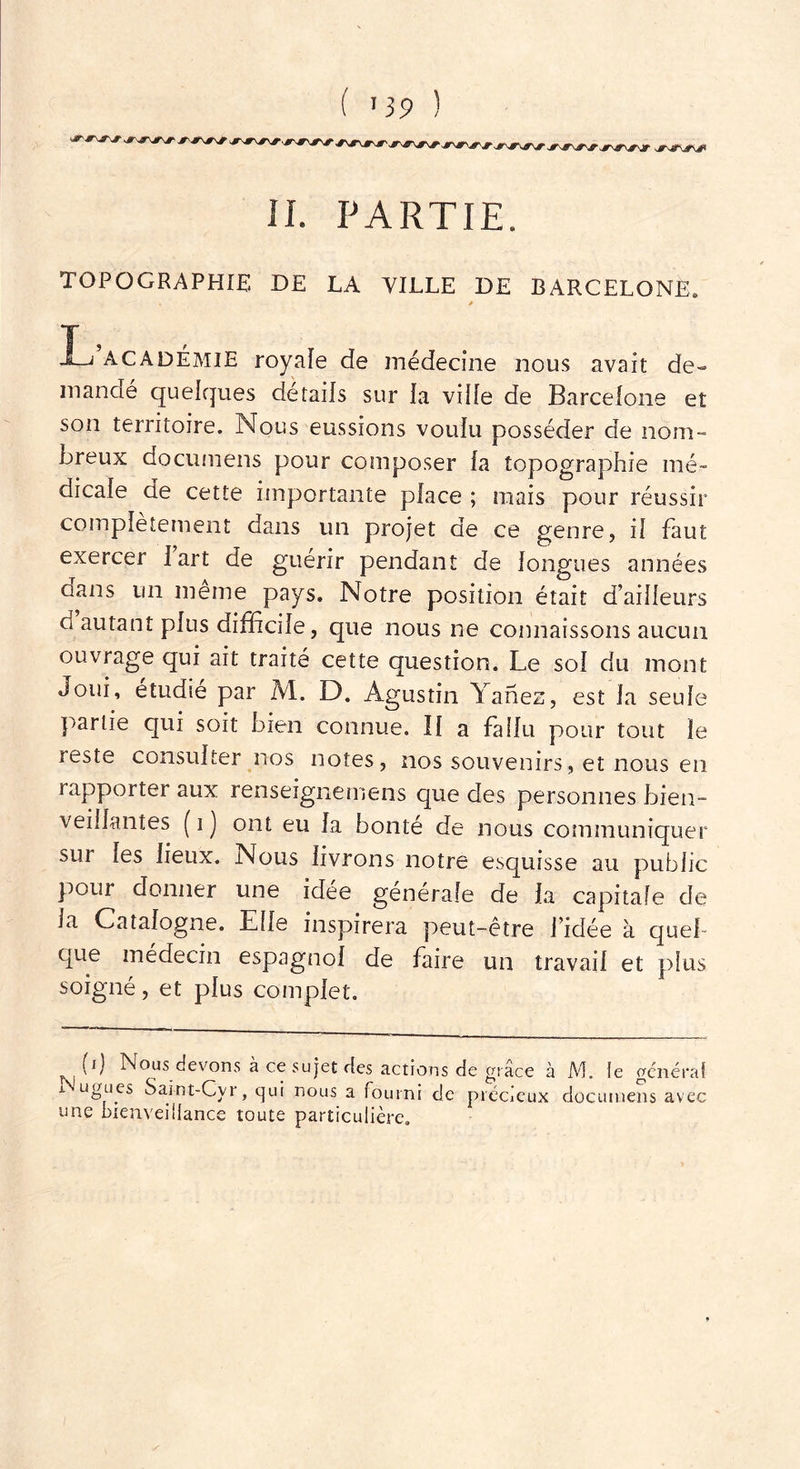 il. PARTIE. TOPOGRAPHIE DE LA VILLE DE BARCELONE, * T , JLi academie royale de médecine nous avait de- mandé quelques détails sur la vide de Barcelone et son territoire. Nous eussions voulu posséder de nom- breux documens pour composer la topographie mé- dicale de cette importante place ; mais pour réussir complètement dans un projet de ce genre, il faut exercer I art de guérir pendant de longues années dans un même pays. Notre position était d’ailleurs ci autant plus difficile, que nous ne connaissons aucun ouvrage qui ait traite cette question. Le sol du mont Joui, étudié par M. D. Agustin Yanez, est la seule partie qui soit bien connue. Il a fallu pour tout le reste consulter nos notes, nos souvenirs, et nous en rapporter aux renseignemens que des personnes bien- veillantes ( i j ont eu la bonté de nous communiquer sui les lieux. Nous livrons notre esquisse au public pour donner une idée générale de la capitale de la Catalogne. Elle inspirera peut-être l’idée à quel- que médecin espagnol de faire un travail et plus soigné, et plus complet. b) Nous devons à ce sujet des actions de grâce à M. Je générai i ugues Saint-Cyr, qui nous a fourni de précieux documens avec une bienveillance toute particulière.