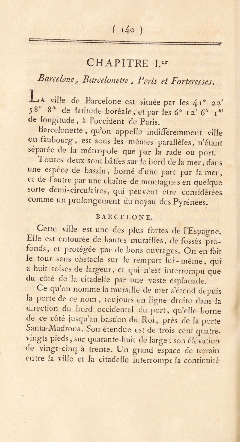 CHAPITRE I.er Barcelone j Barceloncüe , Ports et Forteresses. La viffe de Barcelone est située par les i\° 2.21 58 8' de latitude boréale, et par les 6° 12' 6 T' de longitude, à l'occident de Paris. Barcelonette , qu'on appelle indifféremment ville ou faubourg, est sous les mêmes parallèles, n’étant séparée de la métropole que par la rade ou port. Toutes deux sont bâties sur le bord de la mer, dans une espèce de bassin, borné d’une part par la mer, et de 1 autre par une chaîne de montagnes en quelque sorte demi-circulaires, qui peuvent être considérées comme un prolongement du noyau des Pyrénées. BARCELONE, Cette ville est une des plus fortes de l’Espagne. Elle est entourée de hautes murailles, de fossés pro- fonds, et protégée par de bons ouvrages. On en fait le tour sans obstacle sur le rempart lui-même, qui a huit toises de largeur, et qui n’est interrompu que du coté de la citadelle par une vaste esplanade. Ce qu on nomme la muraille de mer s’étend depuis la porte de ce nom , toujours en ligne droite dans la direction du bord occidental du port, qu’elle borne de ce cote jusqu au bastion du Roi, près de la porte Santa-Madrona. Son étendue est de trois cent quatre- vingts pieds, sur quarante-huit de large ; son élévation de vingt-cinq a trente. Un grand espace de terrain entre la ville et la citadelle interrompt la continuité