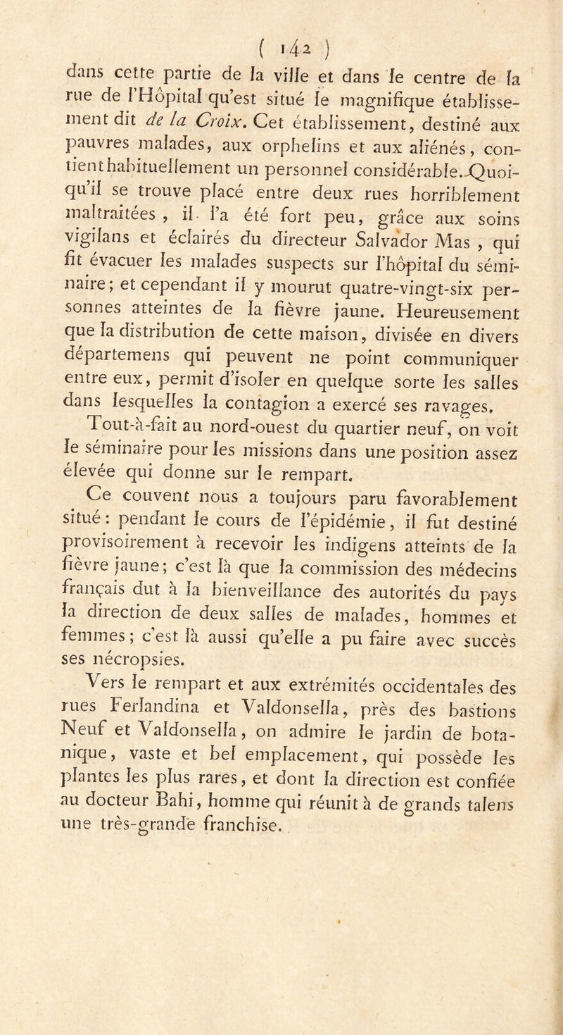 ( 1 4* ) dans cette partie de la ville et dans le centre de la rue de 1 Hôpital qu’est situé le magnifique établisse- ment dit de la Croix, Cet établissement, destiné aux pauvres malades, aux orphelins et aux aliénés, con- tient habituellement un personnel considérable.-Quoi- qu il se trouve placé entre deux rues horriblement maltraitées , il- l’a été fort peu, grâce aux soins vigilans et éclairés du directeur Salvador Mas , qui fit évacuer les malades suspects sur l’hôpital du sémi- naire; et cependant il y mourut quatre-vingt-six per- sonnes atteintes de la fièvre jaune. Heureusement que la distribution de cette maison, divisée en divers départemens qui peuvent ne point communiquer entre eux, permit d isoler en quelque sorte les salles dans lesquelles la contagion a exercé ses ravages. 1 out-à-fait au nord-ouest du quartier neuf, on voit le séminaire pour les missions dans une position assez élevée qui donne sur le rempart. Ce couvent nous a toujours paru favorablement situé : pendant le cours de l’épidémie, il fut destiné provisoirement à recevoir les indigens atteints de la fièvre jaune; c’est là que la commission des médecins français dut à la bienveillance des autorités du pays la direction de deux salles de malades, hommes et femmes ; c est la aussi qu elle a pu faire avec succès ses nécropsies. Vers le rempart et aux extrémités occidentales des lues Feilandina et Valdonsella, près des bastions Neuf et Valdonsella, on admire le jardin de bota- nique, vaste et bel emplacement, qui possède les plantes les plus rares, et dont la direction est confiée au docteur Bahi, homme qui réunit à de grands talens une très-grande franchise.