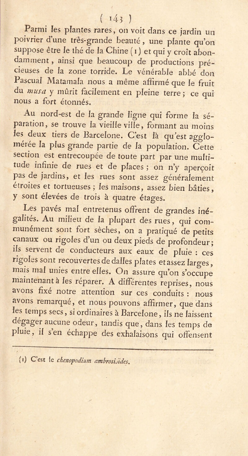 Parmi les plantes rares, on voit dans ce jardin un poivrier d’une très-grande beauté , une plante qu’on suppose être le thé de la Chine ( i ) et qui y croît abon- damment , ainsi que beaucoup de productions pré- cieuses de la zone torride. Le vénérable abbé don Pascuai Matamaïa nous a même affirmé que le fruit du musa y mûrit facilement en pleine terre; ce qui nous a fort étonnés. Au nord-est de la grande ligne qui forme la sé- paration, se trouve la vieille vide, formant au moins les deux tiers de Barcelone. C’est là qu est agglo- mérée la plus grande partie de la population. Cette section est entrecoupée de toute part par une multi- tude infinie de rues et de places ; on n’y aperçoit pas de jardins, et les rues sont assez généralement étroites et tortueuses ; les maisons, assez bien bâties, y sont élevées de trois à quatre étages. Les pavés mai entretenus offrent de grandes iné- galités. Au milieu de la plupart des rues, qui com- munément sont fort sèches, on a pratiqué de petits canaux ou rigoles d un ou deux pieds de profondeur ; ils servent de conducteurs aux eaux de pluie : ces rigoles sont recouvertes de dalles plates et assez larges, mais mal unies entre elles. On assure quon s’occupe maintenant à les réparer. A differentes reprises, nous avons fixé notre attention sur ces conduits : nous avons remarqué, et nous pouvons affirmer, que dans les temps secs, si ordinaires à Barcelone, ils ne laissent dégager aucune odeur, tandis que, dans les temps de pluie, il s en échappe des exhalaisons qui offensent (0 L’est le chenopodium ambrosiJules.