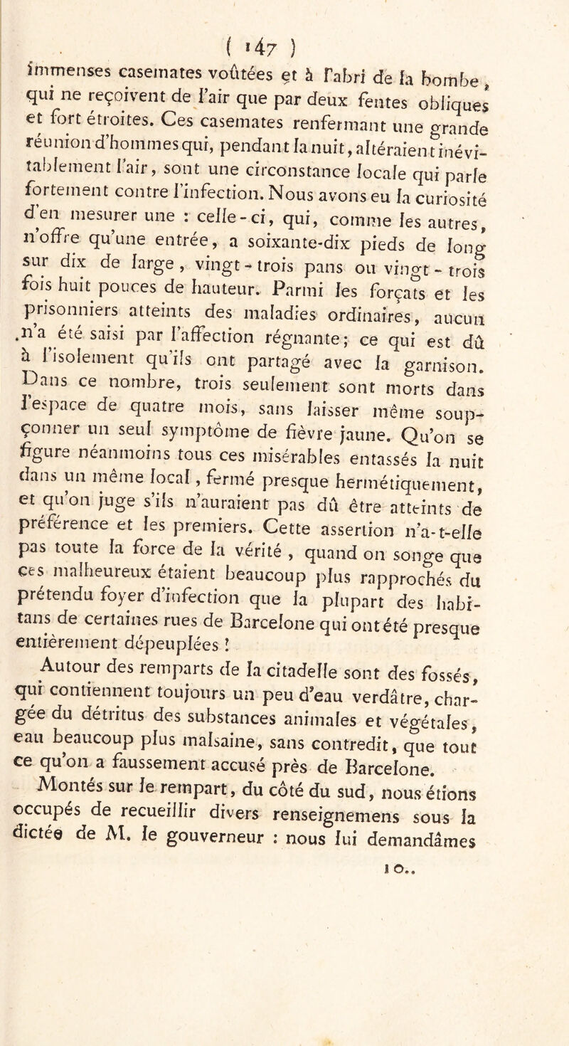 ( >47 ) immenses casemates voûtées et à l'abri de fa bombe, qui ne reçoivent de f’air que par deux fentes obliques et fort étroites. Ces casemates renfermant une grande réunion d’hommes qui, pendant Ianuit, altéraientinévi- tabiement I air, sont une circonstance focale qui parle fortement contre l’infection. Nous avons eu la curiosité d’en mesurer une : celle-ci, qui, comme les autres, n’offre qu’une entrée, a soixante-dix pieds de IonJ sur dix de large, vingt-trois pans ou vingt-trois fois huit pouces de hauteur. Parmi les forçats et les prisonniers atteints des maladies ordinaires, aucun ,na été saisi par 1 affection régnante; ce qui est dû à l’isolement qu’ils ont partagé avec la garnison. Dans ce nombre, trois seulement sont morts dans l’espace de quatre mois, sans laisser même soup- çonner un seul symptôme de fièvre jaune. Qu’on se figure néanmoins tous ces misérables entassés la nuit dans un même local, fermé presque hermétiquement, et qu on juge s ils n auraient pas du être atteints de préférence et les premiers. Cette assertion n’a-t-elle pas toute la force de la vérité , quand on songe que ces malheureux étaient beaucoup plus rapprochés du prétendu foyer d’infection que la plupart des hahi- tans de certaines rues de Barcelone qui ont été presque entièrement dépeuplées ! Autour des remparts de la citadelle sont des fossés, qui contiennent toujours un peu d’eau verdâtre, char- gée du détritus des substances animales et végétales, eau beaucoup plus malsaine, sans contredit, que tout ce qu’on a faussement accusé près de Barcelone. Montes sur le rempart, du côté du sud, nous étions occupés de recueillir divers renseignemens sous Ja dictée de M. le gouverneur : nous lui demandâmes