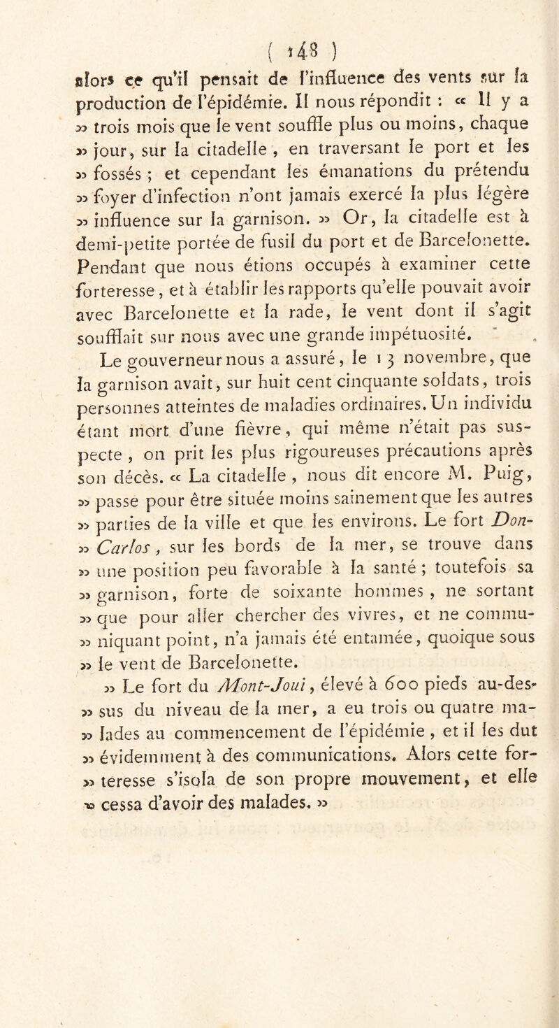 alors ce qu’il pensait de Fin-fluence des vents sur fa production de l’épidémie. Il nous répondit : ce 11 y a » trois mois que le vent souffle plus ou moins, chaque >5 jour, sur ia citadelle , en traversant le port et les 33 fossés ; et cependant les émanations du prétendu 33 foyer d’infection n’ont jamais exercé la plus légère >3 influence sur la garnison. >> Or, la citadelle est à demi-petite portée de fusil du port et de Barceîonette. Pendant que nous étions occupés à examiner cette forteresse , et à établir les rapports qu’elle pouvait avoir avec Barceîonette et la rade, le vent dont il s’agit soufflait sur nous avec une grande impétuosité. Le gouverneur nous a assuré, le i 3 novembre, que la garnison avait, sur huit cent cinquante soldats, trois personnes atteintes de maladies ordinaires. Un individu étant mort d’une fièvre, qui même n’était pas sus- pecte , on prit les plus rigoureuses précautions après son décès, ce La citadelle , nous dit encore M. Puig, passe pour être située moins sainement que les autres » parties de la ville et que les environs. Le fort Don- « Carlos, sur les bords de la mer, se trouve dans » une position peu favorable à la santé; toutefois sa a» garnison, forte de soixante hommes, ne sortant dd que pour aller chercher des vivres, et ne commu- 53 niquant point, n’a jamais été entamée, quoique sous » le vent de Barceîonette. » Le fort du Mont-Joui, élevé à <5oo pieds au-des- sus du niveau de la mer, a eu trois ou quatre ma- 33 lades au commencement de 1 épidémie , et il les dut 33 évidemment à des communications. Alors cette for- >3 teresse s’isola de son propre mouvement, et elle ■» cessa d’avoir des malades. »