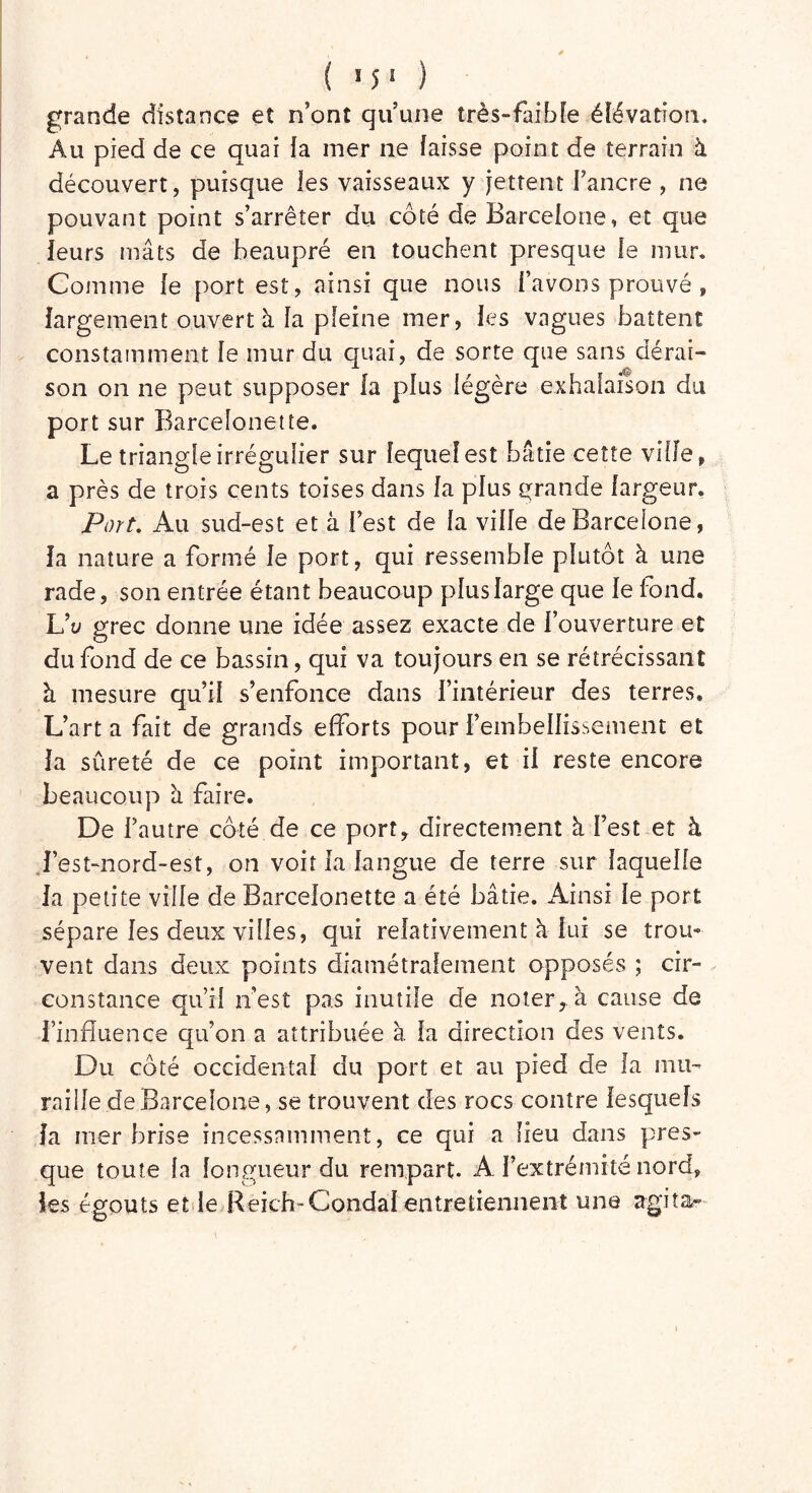 grande distance et n’ont qu’une très-faible élévation. Au pied de ce quai la mer ne laisse point de terrain à découvert, puisque les vaisseaux y jettent J’ancre , ne pouvant point s’arrêter au coté de Barcelone, et que leurs mâts de beaupré en touchent presque le mur. Comme le port est, ainsi que nous l’avons prouvé , largement ouvert à la pleine mer, les vagues battent constamment le mur du quai, de sorte que sans dérai- son on ne peut supposer la plus légère exhalaison du port sur Barcelonette. Le triangle irrégulier sur lequel est bâtie cette ville, a près de trois cents toises dans la plus grande largeur. Fort. Au sud-est et à l’est de la ville de Barcelone, la nature a formé le port, qui ressemble plutôt à une rade, son entrée étant beaucoup plus large que le fond. Vu grec donne une idée assez exacte de l’ouverture et du fond de ce bassin, qui va toujours en se rétrécissant à mesure qu’il s’enfonce dans l’intérieur des terres. L’art a fait de grands efforts pour l’embellissement et la sûreté de ce point important, et il reste encore beaucoup à faire. De l’autre côté de ce port* directement à l’est et à l’est-nord-est, on voit la langue de terre sur laquelle la petite ville de Barcelonette a été bâtie. Ainsi le port sépare les deux villes, qui relativement à lui se trou- vent dans deux points diamétralement opposés ; cir- constance qu’il n’est pas inutile de noter, à cause de finfluence qu’on a attribuée à la direction des vents. Du côté occidental du port et au pied de la mu- raille de Barcelone, se trouvent des rocs contre lesquels la mer brise incessamment, ce qui a lieu dans pres- que toute la longueur du rempart. A l’extrémité nord, les égouts et le Reich-Condal entretiennent une agita-