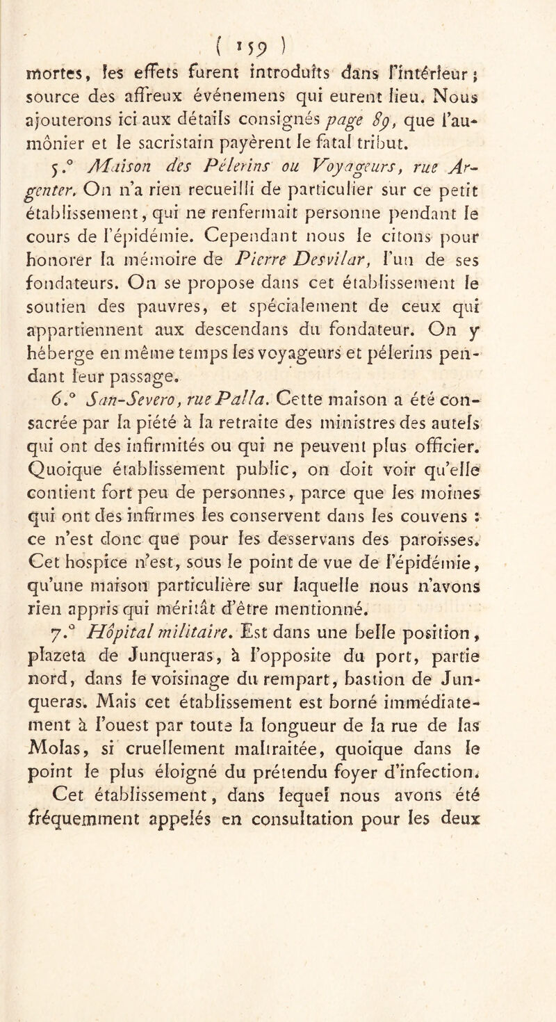 mortes, les effets furent introduits dans Flntérleur j source des affreux événemens qui eurent lieu. Nous ajouterons ici aux détails consignés page 8p, que l’au- mônier et le sacristain payèrent le fatal tribut. 5.0 Ai dis on des Pèlerins ou Voyageurs, rue Ar- établissement, qui ne renfermait personne pendant le cours de l’épidémie. Cependant nous le citons pour honorer la mémoire de Pierre Desvilar, Fun de ses fondateurs. On se propose dans cet établissement le soutien des pauvres, et spécialement de ceux qui appartiennent aux descendans du fondateur. On y héberge en même temps les voyageurs et pèlerins pen- dant leur passage. 6.° San-Severo, rue P alla. Cette maison a été con- sacrée par la piété à la retraite des ministres des autels qui ont des infirmités ou qui ne peuvent plus officier. Quoique établissement public, on doit voir qu’elle contient fort peu de personnes, parce que les moines qui ont des infirmes les conservent dans les couvens : ce n’est donc que pour les desservans des paroisses* Cet hospice 11’est, sous le point de vue de l’épidémie, qu’une maison particulière sur laquelle nous n’avons rien appris qui méritât d’être mentionné. 7.0 Hôpital militaire. Est dans une belle position , plazeta de Junqueras, à fopposite du port, partie nord, dans le voisinage dti rempart, bastion de Jun- queras. Mais cet établissement est borné immédiate- ment à l’ouest par toute la longueur de la rue de las Molas, si cruellement maltraitée, quoique dans le point le plus éloigné du prétendu foyer d’infection. Cet établissement, dans lequel nous avons été fréquemment appelés en consultation pour les deux