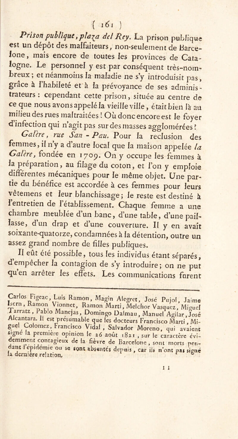 { ïtf* ) Prison publique, pla^a del Pey, La prison publique €st un depot des malfaiteurs, non-seulement de Barce- lone , mais encore de toutes les provinces de Cata- logne* Le personnel y est par conséquent très-nom- breux , et neanmoins la maladie ne s’y introduisit pas, grâce à l’habileté et à la prévoyance de ses adminis- trateurs : cependant cette prison, située au centre de ce que nous avons appelé fa vieille ville, était bien là au milieu des rues maltraitées ! Où donc encore est le foyer d infection qui n agit pas sur des masses agglomérées ! Galère, rue San - Pau. Pour la réclusion des femmes, il n’y a d’autre local que la maison appelée la Galère, fondée en 170p. On y occupe les femmes à la préparation, au filage du coton, et l’on y emploie differentes mécaniques pour le meme objet® LJ ne par- tie du bénéfice est accordée a ces femmes pour leurs vête mens et leur blanchissage ; le reste est destiné à 1 entretien de 1 etablissement. Chaque femme a une chambre meublée d’un banc, d’une table, d’une paib lasse, d’un drap et d’une couverture. Il y en avait soixante-quatoize, condamnées à la détention, outre un assez grand nombre de filles publiques. H eut ete possible, tous les individus étant séparés, d empêcher la contagion de s’y introduire; on ne put quen arrêter les effets. Les communications furent Cirîos Figeac Luis Ramon, Magrn Alegret, José Pujol, Jaime nern , Ramon Vionnet, Ramon Marti, Melchor Vasquez, Miguel Tarratz, x ablo Manejas, Domingo Dalmau, Manuel Agiiar,José Alcantara. Il est présumable que les docteurs Francisco Marti, Mi» guel y oiomez, Francisco Vidal, Salvador Moreno, qui avaient signe la première opinion le 26 août .821 , sur le caractère évi- emment contagieux de la fièvre de Barcelone, sont morts r»en- f ant epidemie ou se sont absentés depuis car iis n’ont pas signé la dernière relation, f * 1 1