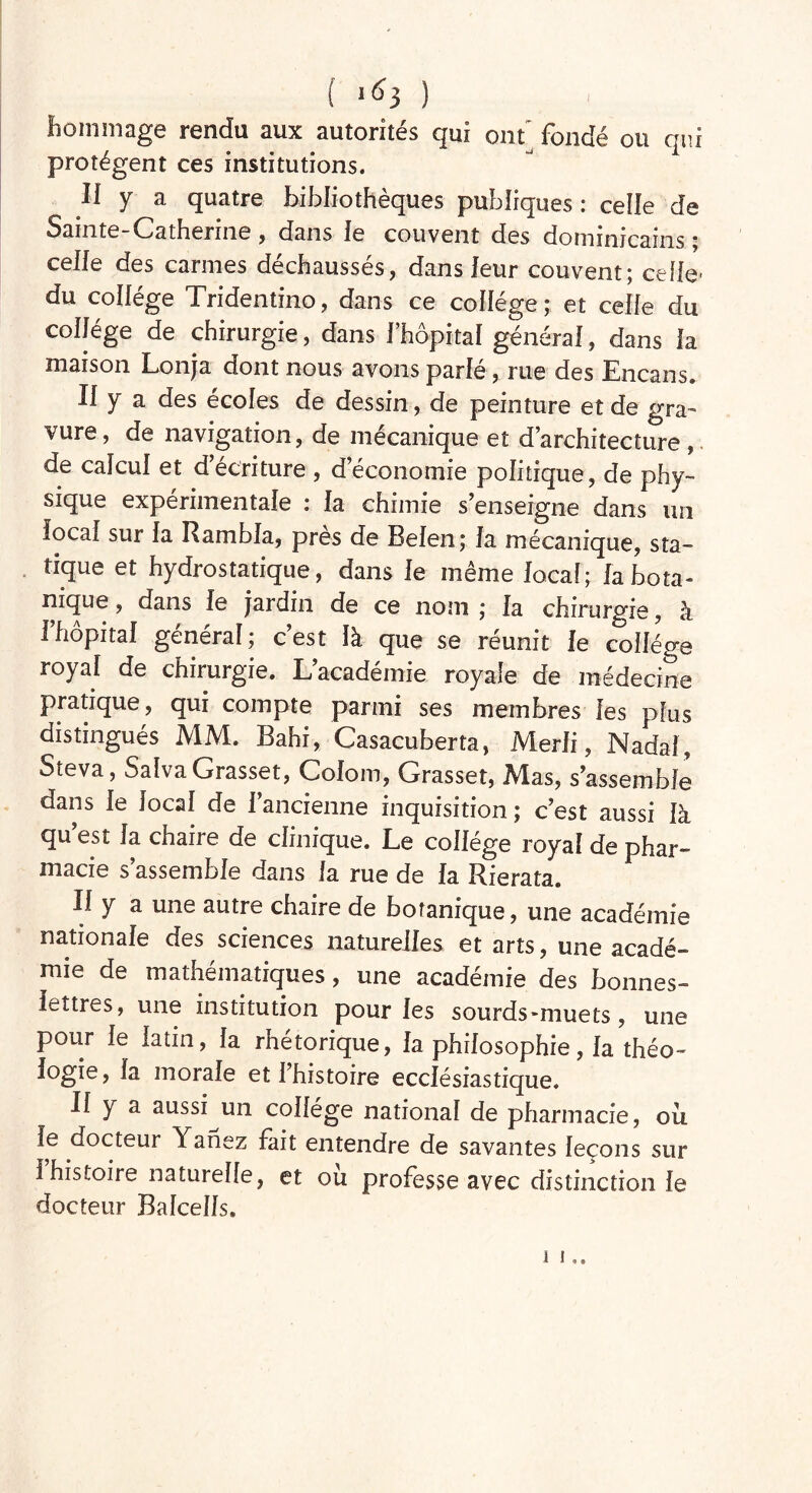 hommage rendu aux autorités qui ont' fondé ou qui protègent ces institutions. Ii y a quatre bibliothèques publiques : celle de Sainte-Catherine , dans le couvent des dominicains ; celle des carmes déchaussés, dans leur couvent; celle- du collège Tridentino, dans ce collège; et celle du collège de chirurgie, dans l’hôpital général, dans la maison Lonja dont nous avons parlé, rue des Encans. Il y a des écoles de dessin, de peinture et de gra- vure, de navigation, de mécanique et d’architecture, de calcul et d’écriture , d’économie politique, de phy- sique experimentale i la chimie s’enseigne dans un local sur la Rambla, près de Belen; la mécanique, sta- tique et hydrostatique, dans le même local; fa bota- nique , dans le jardin de ce nom ; la chirurgie, à l’hôpital général; c’est là que se réunit le collège royal de chirurgie. L’académie royale de médecine pratique, qui compte parmi ses membres les plus distingués MM. Bahi, Casacuberta, Merli, Nadal, Steva, Saîva Grasset, Colom, Grasset, Mas, s’assemble dans le local de l’ancienne inquisition; c’est aussi là qu’est la chaire de clinique. Le collège royal de phar- macie s’assemble dans la rue de la Rierata. Il y a une autre chaire de botanique, une académie nationale des sciences naturelles et arts, une acadé- mie de mathématiques, une académie des bonnes- lettres, une institution pour les sourds-muets, une pour le latin, la rhétorique, la philosophie, la théo- logie, la morale et l’histoire ecclésiastique. Il y a aussi un collège national de pharmacie, ou le docteur Yanez fait entendre de savantes leçons sur I histoire naturelle, et où professe avec distinction le docteur Balcells.