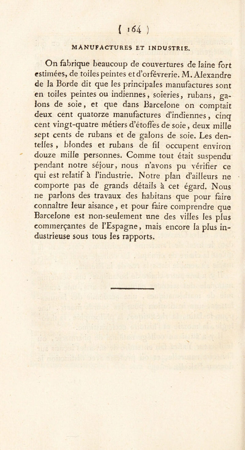 MANUFACTURES ET INDUSTRIE» On fabrique beaucoup de couvertures de laine fort estimées, de toiles peintes et dorfévrerie. M. Alexandre de la Borde dit que les principales manufactures sont en toiles peintes ou indiennes, soieries, rubans, ga- lons de soie, et que dans Barcelone on comptait deux cent quatorze manufactures d’indiennes, cinq cent vingt-quatre métiers d’étoffes de soie, deux mille sept cents de rubans et de galons de soie. Les den- telles , blondes et rubans de fil occupent environ douze mille personnes. Comme tout était suspendu pendant notre séjour, nous n’avons pu vérifier ce qui est relatif à l’industrie. Notre plan d’ailleurs ne comporte pas de grands détails à cet égard. Nous ne parlons des travaux des habitans que pour faire connaître leur aisance, et pour faire comprendre que Barcelone est non-seulement une des villes les plus commerçantes de l’Espagne, mais encore la plus in» dustrieuse sous tous les rapports.