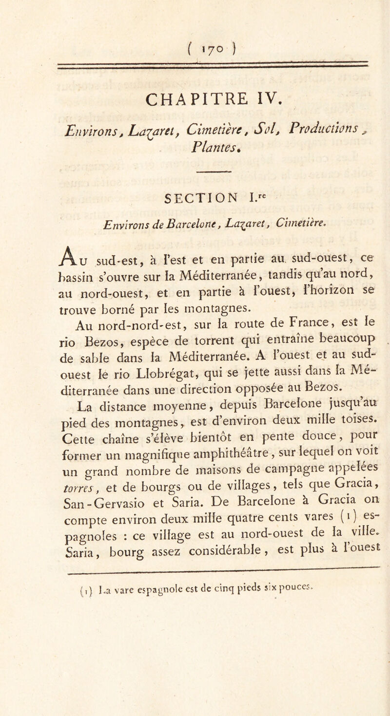 CHAPITRE IV. Environs, Lazaret, Cimetiere, Sol, Productions , Plantes• SECTION I.rc Environs de Barcelone, Lazaret, Cimetière. Au sud-est, à l’est et en partie au sud-ouest, ce bassin s’ouvre sur la Méditerranée, tandis quau nord, au nord-ouest, et en partie à Iouest, Ihorizon se trouve borné par les montagnes. Au nord-nord-est, sur la route de France, est le rio Bezos, espèce de torrent qui entraîne beaucoup de sable dans la Méditerranée. A l’ouest et au sud- ouest le rio Llobrégat, qui se jette aussi dans la Mé- diterranée dans une direction opposée au Bezos. La distance moyenne, depuis Barcelone jusqu’au pied des montagnes, est d’environ deux mille toises. Cette chaîne s’élève bientôt en pente douce, pour former un magnifique amphithéâtre , sur lequel on voit un grand nombre de maisons de campagne appelées torres, et de bourgs ou de villages, tels que Gracia, San - Gervasio et Saria. De Barcelone à Gracia on compte environ deux mille quatre cents vares ( i ) es- pagnoles : ce village est au nord-ouest de la ville. Saria, bourg assez considérable, est plus à 1 ouest ( i ) La vare espagnole est de cinq pieds six pouces.