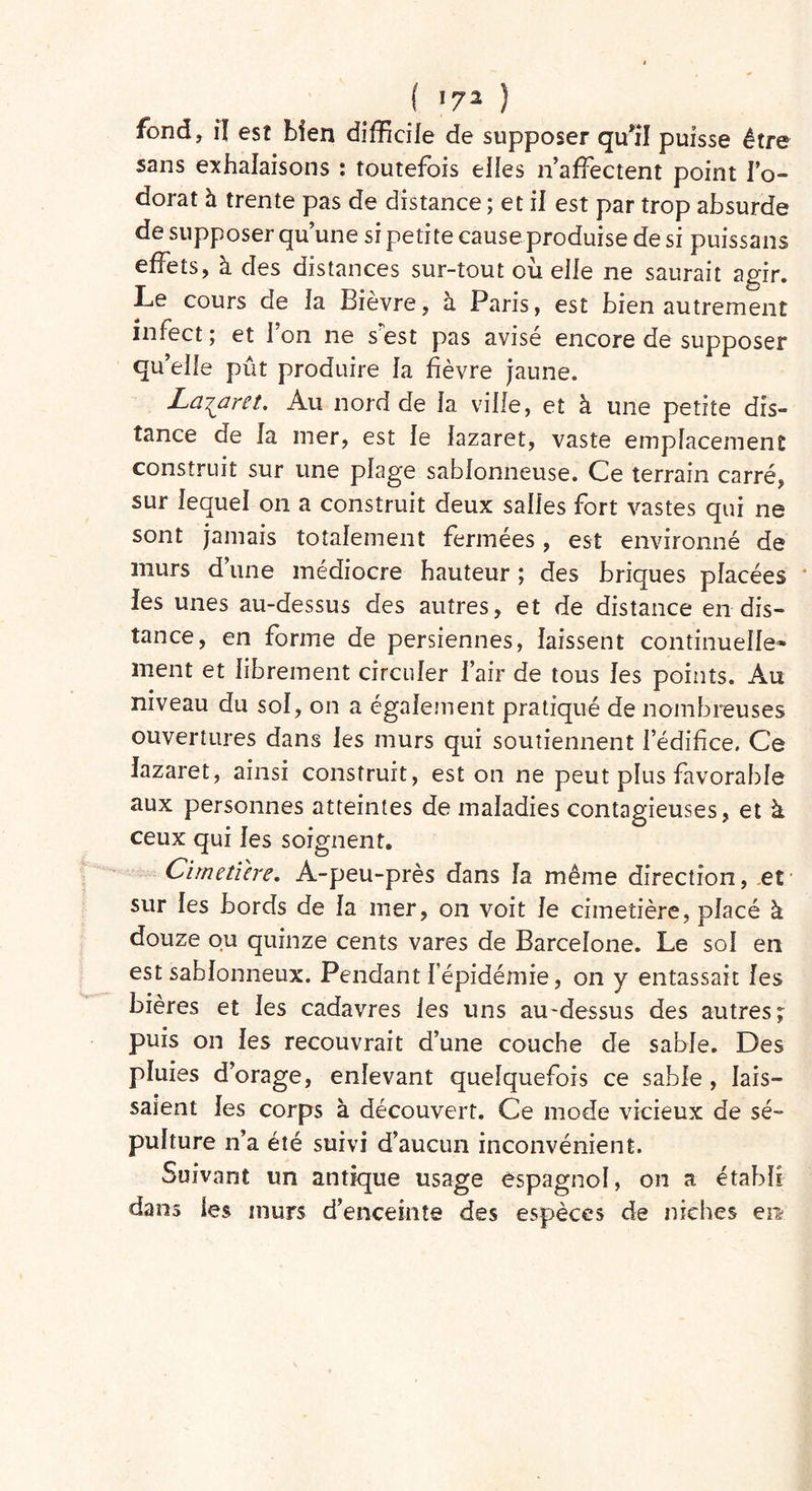 ( *7* ) fond, î] est bien difficile de supposer qu'il puisse être sans exhalaisons : toutefois elles n affectent point l’o- dorat à trente pas de distance ; et il est par trop absurde de supposer qu’une si petite cause produise de si puissans effets, à clés distances sur-tout où elle ne saurait agir. Le cours de la Bièvre, à Paris, est bien autrement infect ; et 1 on ne s est pas avisé encore de supposer qu’elle pût produire la fièvre jaune. Lazaret. Au nord de la ville, et à une petite dis- tance de la mer, est le lazaret, vaste emplacement construit sur une plage sablonneuse. Ce terrain carré, sur lequel on a construit deux salles fort vastes qui ne sont jamais totalement fermées, est environné de murs d’une médiocre hauteur ; des briques placées les unes au-dessus des autres, et de distance en dis- tance, en forme de persiennes, laissent continuelle- ment et librement circuler l’air de tous les points. Au niveau du sol, on a également pratiqué de nombreuses ouvertures dans les murs qui soutiennent l’édifice. Ce lazaret, ainsi construit, est on ne peut plus favorable aux personnes atteintes de maladies contagieuses, et à ceux qui les soignent. Cimetière. A-peu-près dans la même direction, et sur les bords de la mer, on voit le cimetière, placé à douze ou quinze cents vares de Barcelone. Le sol en est sablonneux. Pendant l’épidémie, on y entassait les bières et les cadavres les uns au-dessus des autres; puis on les recouvrait d’une couche de sable. Des pluies d’orage, enlevant quelquefois ce sable , lais- saient les corps à découvert. Ce mode vicieux de sé- pulture n’a été suivi d’aucun inconvénient. Suivant un antique usage espagnol, on a établi dans les murs d’enceinte des espèces de niches en