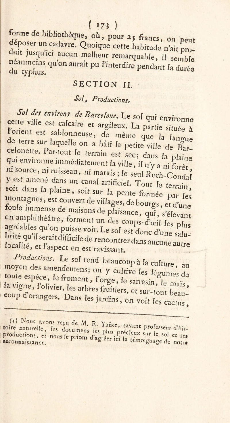 ( *73 ) Forme de bibliothèque» oh, pour aj francs, on peur déposer un cadavre. Quoique cette habitude n’ait pro. duit jusqu ici aucun malheur remarquable, il sembla S— qU °n aurait pu rinEerdife la durée SECTION II. Sol, Productions» Sot des environs de Barcelone. Le sol qui environne cette ville est calcaire et argileux. La partie située à iorient est sablonneuse, de même que h Janmie de terre sur laquelle on a bâti la petite ville de Ihll celonette. Par-tout le terrain est sec; dans la ph;ne qui environne immédiatement la ville, if n’y a ni foré ni source, ni ruisseau, ni marais ; le seul Rech-Condaî y est amené dans un canal artificiel. Tout le terrafo soit dans la plaine, soit sur la pente formée par les montagnes, est couvert de villages, de bourgs, «d’une foiue immense de maisons de plaisance nui en amphithéâtre, forment un des coups-d’œil lÎ5« greables qu on puisse voir. Le soi est donc d’une safu iocïité etTn d,ffidIe de rencontrer da™ aucune autre* localité, et 1 aspect en est ravissant. Productions. Le sol rend beaucoup à la culture moyen des ainendemens; on y cultive les Un- ’ toute espèce, le froment, l’orge, fosLa il T'116  1. >ig«, l'olivier, „b„s CO, P orangers. Dans les jardins, on voit les cactus, rata tara',ei°“,'ïi «ta S£3S£ ~ '•—i - 12