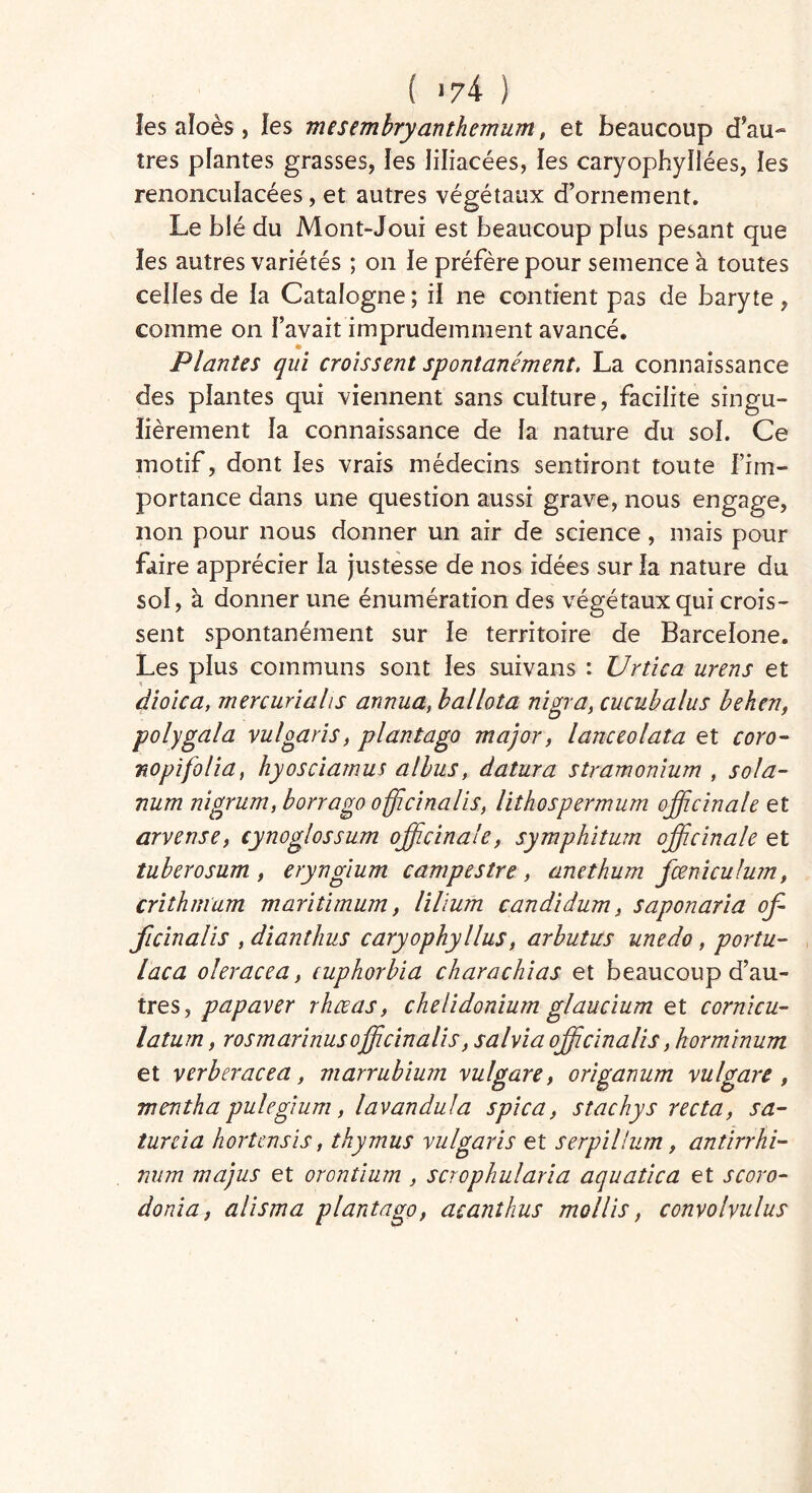 f >74 ) les aïoès , les mesembryanthemum, et beaucoup d’au- tres plantes grasses, les liliacées, les caryophyîlées, les renonculacées, et autres végétaux d’ornement. Le blé du Mont-Joui est beaucoup plus pesant que les autres variétés ; on Je préfère pour semence à toutes celles de la Catalogne; il ne contient pas de baryte, comme on l’avait imprudemment avancé. Plantes qui croissent spontanément. La connaissance des plantes qui viennent sans culture, facilite singu- lièrement la connaissance de la nature du sol. Ce motif, dont les vrais médecins sentiront toute l’im- portance dans une question aussi grave, nous engage, non pour nous donner un air de science, mais pour faire apprécier la justesse de nos idées sur la nature du sol, à donner une énumération des végétaux qui crois- sent spontanément sur le territoire de Barcelone. Les plus communs sont les suivans : Ur tic a urens et dioica, mercurialis annua, ballota nigra, cucubalus beken, polygala vulgaris, plantago major, lanceolata et coro- no pi folia, hyosciamus albus, datura stramonium , sola- rium nigrum, borrago officinalis, Uthospermum officinale et arvense, cynoglossum officinale, symphitum officinale et tuberosum , eryngium campestre, anethum fœniculum, crithmum maritimum, lilium candidum, saponaria of- ficinalis , dianthus caryophyllus, arbutus unedo, portu- laça oleracea, cuphorbia charachias et beaucoup d’au- tres, papaver rhœas, chelidonium glaucium et cornicu- latum, rosmarinusofficinalis, salna officinalis ,korminum et verberacea, marrubium vulgare, origanum vulgare , mentha pulegium, lavandula spica, stachys recta, sa- turcia hortensis, thymus vulgaris et serpillum, antirrhi- num majus et orontium , scrophularia aquatica et scoro- donia, alisma plantago, acanthus mollis, convolvulus