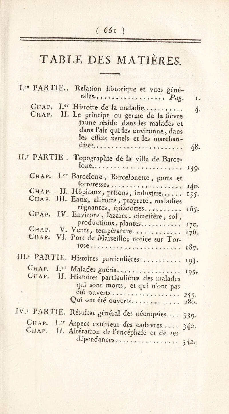 ( 66\ ) TABLE DES MATIÈRES. I.re PARTIE.» Relation historique et vues géné- rales... « . Pag. ChAp. Ler Histoire de la maladie........... CHAP, IL Le principe ou germe de la fièvre jaune réside dans les malades et dans Pair qui les environne, dans les effets usuels et les marchan* dises.. 4» 48. II.e PARTIE . Topographie de ïa ville de Barce- ^one« 139 ChAp. I.C1 Barcelone, Barcelonette , ports et _ forteresses 140 Chap. IL Hôpitaux, prisons, industrie».®... ï 55 Chap. III. Eaux, alirnens , propreté, maladies ^ régnantes, épizooties.......... 165, Chap* IV. Environs, lazaret, cimetière, sol, productions, plantes........... 170, Chap. V. Vents, température 176, Chap. \L Port de Marseille^ notice sur Tor- tue 187. HLe PARTIE. Histoires particulières. Chàp. I.er Malades guéris. Chap. IL Histoires particulières des malades qui sont morts, et qui n’ont pas été ouverts Qui ont été ouverts *93- !9T 255. 280. IV.e PARTIE. Résultat général des nécropsies.. , . 33p. Chap. I.er Aspect extérieur des cadavres..... 340. Chap. IL Altération de l’encéphale et de ses dépendances. ........... 342.