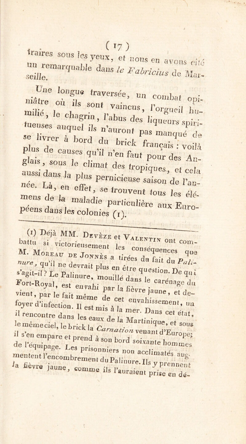 C17 ) 'ÜlciïPGS SOU S ]@s VGUX pf , >eux> et nous en avons riu' ** ****** £- J:; érr :::r(e- ™ , , sont vaincus, l’orgueil ff. mhe, le chagrin , l’abus des liqueurs spir  tueuses auquel ils n’auron, pas manqué de “ llVfer à b0rd d‘< brick français • voM P US de CaUses ^ n’eu faut pour des Ar gais, sous le cl,mat des tropiques, et cela nrS“e iUS PerDiCieUSe «“» d* 1W , n effet, se trouvent fous les élé- ,eS ,e a maIadie particulière aux Euro- péens dans les colonies (rk (0 Déjà MM. Devèze et Vaeenttw „ mUimoLITITjoZTJ a !ÎLr ÏTTrV9“e zs&ÿs: tr r Fort-Royal, est enva’hi par la fe ^,du vient, par !e fait même de cet P ’ &t de %er d’infection. II est rnis > [ valï'sseœe«l, mi » —.ré dans les ea“ d I Mart, ~ ^ li S’en empare et m-enU à . '’enantd Üurope- de 1-équipLe ! S°n °rd SOhmle boni mes H P • ^es prisonniers non acclimaté