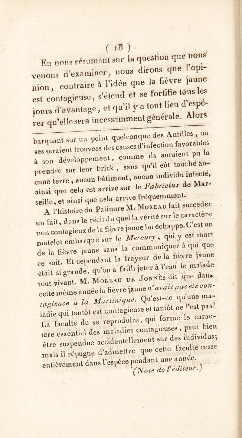 E'i nous résumant sur la question que nom venons d’examiner, nous dirons que 1 opi- Lon, contraire à l’idée que la fièvre jaune est contagieuse, s’étend et se fortifie tous les jours d’avantage, et qu’il y a tout heu despe- rer qu’elle sera incessamment generale. quelconque des Ailles ou ses seraient trouvées des causes d'mfecUon favorables à son développement, comme n au prendre sur ieur brick, sans qu d eut touché cune terre , aucun bâtiment, ‘«T! ainsi que cela est arrivé sur le Fabncms de Ma seille et ainsi que cela arrive fréquemment. de la net e j f,.aveur delà fièvre jaune „ soit. Et cependant la tiayeui uc , • « failli ieter à l’eau le malade était si grande, qu on a failli jeter a tout vivant. M- Mob eau ue Jonnes dit q cette même année la fièvre jaune n‘ avait pas eu ce, - « * M^iniiue. Qu’est-ce qu une ma- ladie qui tantôt es, contagieuse e. tantôt ne est p La faculté de se reproduire, qui forme le car c tère essentiel des maladies contag.euses , peut bien être suspendue accidentellement sur des individus, mais il répugne d’admettre que ceüe lacnk entièrement dans l’espèce pen an une a (Note de l éditeur.)