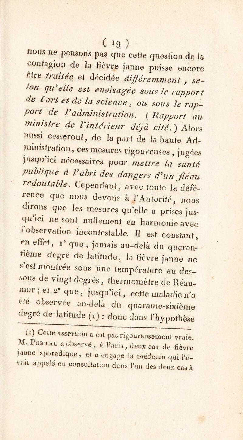 nous ne pensons pas que cette question de la contagion de la fièvre jaune puisse encore être traitée et décidée différemment , se- lon qu'elle est envisagée sous le rapport de l art et de la science, ou sous le rap- port de Vadministration. ( Rapport au ministre de l’intérieur déjà cité. ) Alors aussi cesseront, de la part de la haute Ad- monstration, ces mesures rigoureuses , jugées jusqu’ici nécessaires pour mettre la santé publique à l’abri des dangers d’un fléau redoutable. Cependant, avec toute la défé- rence que nous devons à l’Autorité, nous dirons que les mesures qu’elle a prises jus- qu ici ne sont nullement en harmonie avec i observation incontestable. Il est constant, en effet, 1 que, jamais au-delà du quaran- tième degré de latitude, la fièvre jaune ne s est montrée sous une température au des- sous de vingt degrés, thermomètre de Réau- nwr; et 2* que, jusqu’ici, cette maladie n’a * ié observee au-delà du quarante-sixième degré de latitude (,) ; donc dans l’h^potbèse (i) Cette assertion n'est pas rigoureusement vraie M. Portai, «observé , à Paris, deux cas de fièvre jaune sporadique, et a engagé le médecin qui l’a- vait appelé eu consultation dans l’un des deux cas à