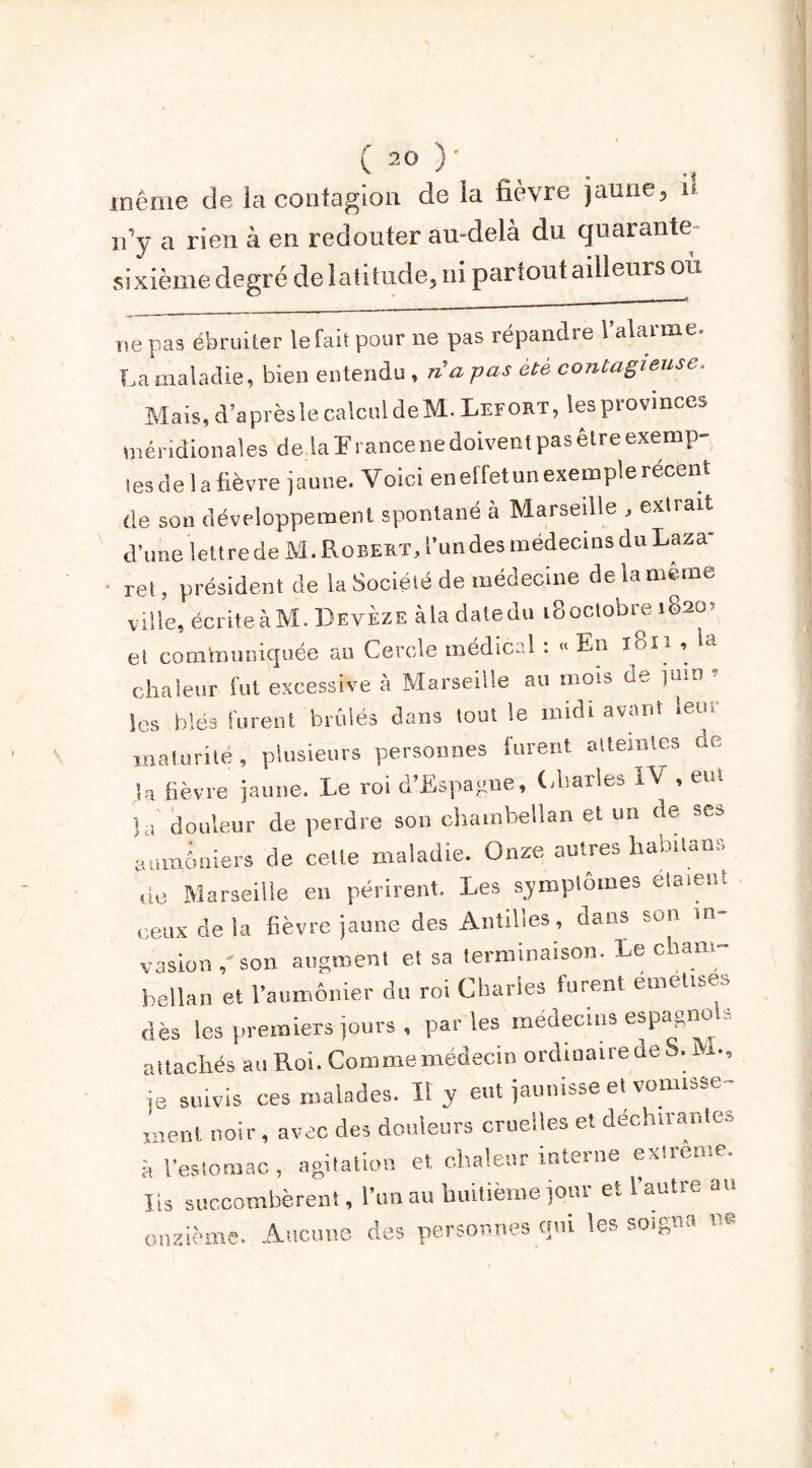 même de la contagion de la fièvre jaune, » n’y a rien à en redouter au-delà du quarante- sixième degré de latitude, ni partout ailleurs ou ne pas ébruiter le fait pour ne pas répandre l’alarme. La maladie, bien entendu , na pas été contagieuse. Mais, d’après le calcul deM.LEFORT, les province* méridionales de.laïrancenedoiventpasêlreexemp- les de la fièvre jaune. Voici en effet un exemple récent de son développement spontané à Marseille , extrait d’une lettre de M. Robert, l’undes médecins du Laza- ret , président de la Société de médecine de la même ville, écriteàM. Devèze àladatedu iSoclobre 182m et communiquée au Cercle médical : « En 1811, Sa chaleur fut excessive à Marseille au mois de juin Scs blés furent brûlés dans tout le midi avant leu, maturité, plusieurs personnes furent atteintes de la fièvre jaune. Le roi d’Espagne, Charles IV , eut la douleur de perdre son chambellan et nu de scs aumônier* de cette maladie. Onze autres hamtans «0 Marseille en périrent. Les symptômes étaient ceux de la fièvre jaune des Antilles, dans son m vasionson augment et sa terminaison. Le cham- bellan et l’aumônier du roi Charles furent emelises dès les premiers jours , par les médecins espagno = attachés au Roi. Comme médecin ordinaire de S. lx., je suivis ces malades. II y eut jaunisse et vomisse ment noir, avec des douleurs cruelles et déchirantes à l’estomac, agitation et chaleur interne extrême. Iis succombèrent, l’un au huitième joui etlautie an onzième. Aucune des personnes cjm les soigna