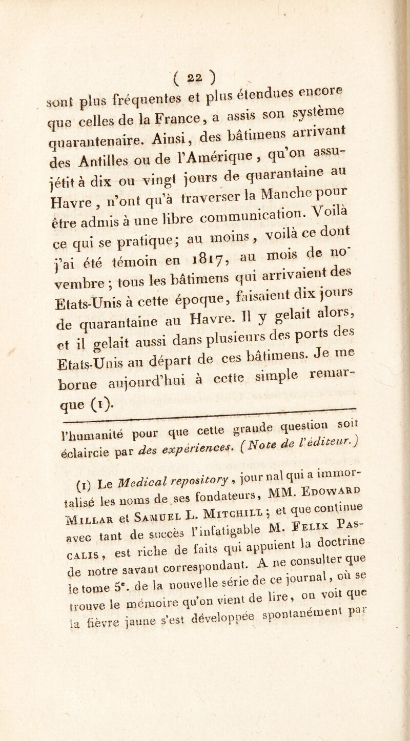 sont plus fréquentes et plus étendues encore que celles de la France, a assis son système quarantenaire. Ainsi, des bâtimens arrivant des Antilles ou de l’Amérique, qu on assu jétit à dix ou vingt jours de quarantaine au Havre , n’ont qu’à traverser la Manche pour être admis à une libre communication. V oila ce qui se pratique; au moins, voila ce don j’ai été témoin en 1817, au mois e no vembre ; tous les bâtimens qui arrivaient des Etats-Unis à cette époque, faisaient dix jours de quarantaine au Havre. H y gelait alors, et il gelait aussi dans plusieurs des ports des Etats-Unis an départ de ces bâtimens. e me borne aujourd’hui à cette simple remar- que (i)* rptie fraude question soit Vhumainte pour que celle ^ ) éclaircie par des expériencet. (Noce de L edueu .j (1) Le Medical repository , jour nal qui a hmnor- Jii les noms de ses fondateurs, MM. Enowxno Mh-lar et S«ü» L. M«chi« ; et que commue avec tant de succès l’infatigable M- *EI' c u 15 est riche de faits qui appuient la docü de notre sa vaut correspondant. A ne consulter que le tome 5'. de la nouvelle sérié de ce journa > trouve le mémoire qu’on v.ent de lire, on vot que U fièvre jaune s’est développée spontanément P