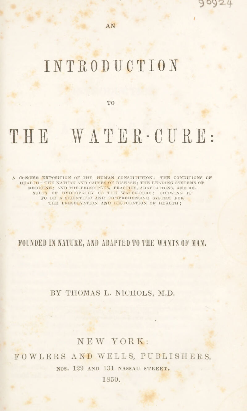 <3 09*2.4 I AN INTRODUCTION TO THE WATER-CURE: A CONCISE EXPOSITION OF THE HUMAN CONSTITUTION; THE CONDITIONS OF HEALTH; THE NATURE AND CAUSES OF DISEASE; THE LEADING SYSTEMS OF MEDICINE; AND THE PRINCIPLES, PRACTICE, ADAPTATIONS, AND RE¬ SULTS OF HYDROPATHY OR THE WATER-CURE ; SHOWING IT TO BE A SCIENTIFIC AND COMPREHENSIVE SYSTEM FOR THE PRESERVATION AND RESTORATION OF HEALTH ; FOUNDED IN NATURE, AND ADAPTED TO THE WANTS OF MAN. BY THOMAS L. NICHOLS, M.D. NEW YORK: FOWLERS AND WELLS, PUBLISHER S. NOS. 129 AND 131 NASSAU STREET. 1850