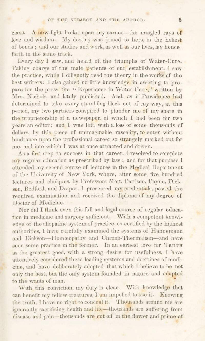 eians. A new light broke upon my career—the mingled rays of love and wisdom. My destiny was joined to hers, in the holiest of bonds ; and our studies and work, as well as our lives, lay hence forth in the same track. Every day I saw, and heard of, the triumphs of Water-Cure. Taking charge of the male patients of our establishment, I saw the practice, while I diligently read the theory in the works of the best writers; I also gained no little knowledge in assisting to pre¬ pare for the press the “ Experience in Water-Cure,” written by Mrs. Nichols, and lately published. And, as if Providence had determined to take every stumbling-block out of my way, at this period, my two partners conspired to plunder me of my share in the proprietorship of a newspaper, of which I had been for two years an editor ; and I was left, with a loss of some thousands of dollars, by this piece of unimaginable rascality, to enter without hindrance upon the professional career so strangely marked out for me, and into which I was at once attracted and driven. As a first step to success in that career, I resolved to complete my regular education as prescribed by law ; and for that purpose 1 attended my second course of lectures in the Medical Department of the University of New York, where, after some five hundred lectures and cliniques, by Professors Mott, Pattison, Payne, Dick¬ son, Bedford, and Draper, I presented my credentials, passed the required examination, and received the diploma of my degree of Doctor of Medicine. Nor did I think even this full and legal course of regular educa¬ tion in medicine and surgery sufficient. With a competent knowl¬ edge of the allopathic system of practice, as certified by the highest authorities, I have carefully examined the systems of Hahnemann and Dickson—Homoeopathy and Chrono-Thermalism—and have seen some practice in the former. In an earnest love for Truth as the greatest good, with a strong desire for usefulness, I have attentively considered these leading systems and doctrines of medi¬ cine, and have deliberately adopted that which I believe to be not only the best, but the only system founded in nature and adapted to the wants of man. With this conviction, my duty is clear. With knowledge that can benefit my fellow creatures, I am impelled to use it. Knowing the truth, I have no right to conceal it. Thousands around me are ignorantly sacrificing health and life—thousands are suffering from disease and pain—thousands are cut off in the flower and prime of
