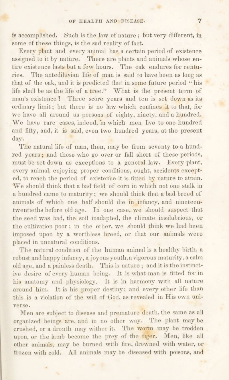 is accomplished. Such is the law of nature ; but veiy different, in some of these things, is the sad reality of fact. Every plant and every animal has a certain period of existence assigned to it by nature. There are plants and animals whose en¬ tire existence lasts but a few hours. The oak endures for centu¬ ries. The antediluvian life of man is said to have been as long as that of the oak, and it is predicted that in some future period “ his life shall be as the life of a tree.” What is the present term of man’s existence ? Three score years and ten is set down as its ordinary limit; but there is no law which confines it to that, for we have all around us persons of eighty, ninety, and a hundred. We have rare cases, indeed, in which men live to one hundred and fifty, and, it is said, even two hundred years, at the present day. The natural life of man, then, may be from seventy to a hund¬ red years; and those who go over or fall short of these periods, must be set down as exceptions to a general law. Every plant, every animal, enjoying proper conditions, ought, accidents except¬ ed, to reach the period of existence it is fitted by nature to attain. We should think that a bad field of corn in which not one stalk in a hundred came to maturity; we should think that a bad breed of animals of which one half should die in infancy, and nineteen- twentieths before old age. In one case, we should suspect that the seed was bad, the soil inadapted, the climate insalubrious, or the cultivation poor; in the other, we should think we had been imposed upon by a worthless breed, or that our animals were placed in unnatural conditions. The natural condition of the human animal is a healthy birth, a robust and happy infancy, a joyous youth, a vigorous maturity, a calm old age, and a painless death. This is nature ; and it is the instinct¬ ive desire of every human being. It is what man is fitted for in his anatomy and physiology. It is in harmony with all nature around him. It is his proper destiny; and every other life than this is a violation of the will of God, as revealed in His own uni¬ verse. Men are subject to disease and premature death, the same as all organized beings are, and in no other way. The plant may be crushed, or a drouth may wither it. The worm may be trodden upon, or the lamb become the prey ot the tiger. Men, like all other animals, may be burned with fire, drowned with water, or frozen with cold. All animals may be diseased with poisons, and