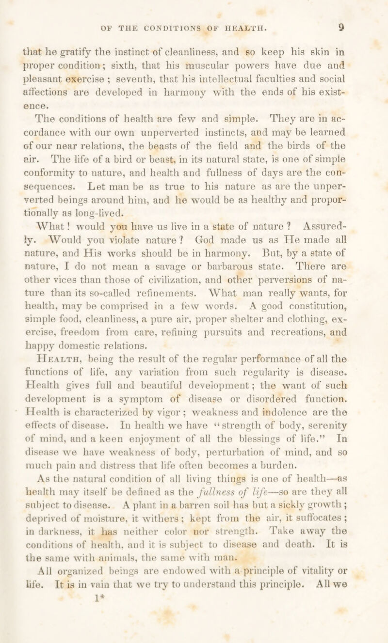 that he gratify the instinct of cleanliness, and so keep his skin in proper condition; sixth, that his muscular powers have due and pleasant exercise ; seventh, that his intellectual faculties and social atfections are developed in harmony with the ends of his exist¬ ence. The conditions of health are few and simple. They are in ac¬ cordance with our own unperverted instincts, and may be learned of our near relations, the beasts of the field and the birds of the air. The life of a bird or beast, in its natural state, is one of simple conformity to nature, and health and fullness of days are the con¬ sequences. Let man be as true to his nature as are the unper¬ verted beings around him, and he would be as healthy and propor¬ tionally as long-lived. What! would you have us live in a state of nature ? Assured¬ ly. Would you violate nature ? God made us as He made all nature, and His works should be in harmony. But, by a state of nature, I do not mean a savage or barbarous state. There are other vices than those of civilization, and other perversions of na¬ ture than its so-called refinements. What man really wants, for health, may be comprised in a few words. A good constitution, simple food, cleanliness, a pure air, proper shelter and clothing, ex¬ ercise, freedom from care, refining pursuits and recreations, and happy domestic relations. Health, being the result of the regular performance of all the functions of life, any variation from such regularity is disease. Health gives full and beautiful development; the want of such development is a symptom of disease or disordered function. Health is characterized by vigor ; weakness and indolence are the effects of disease. In health we have “strength of body, serenity of mind, and a keen enjoyment of all the blessings of life.” In disease we have weakness of body, perturbation of mind, and so much pain and distress that life often becomes a burden. As the natural condition of all living things is one of health—as health may itself be defined as the fullness of life—so are they all subject to disease. A plant in a barren soil has but a sickly growth; deprived of moisture, it withers ; kept from the air, it suffocates ; in darkness, it has neither color nor strength. Take away the conditions of health, and it is subject to disease and death. It is the same with animals, the same with man. All organized beings are endowed with a principle of vitality or life. It is in vain that we try to understand this principle. All we 1*