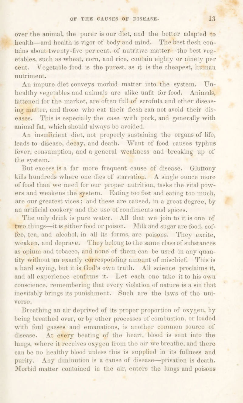 over the animal, the purer is our diet, and the better adapted to health—and health is vigor of body and mind. The best flesh con¬ tains about twenty-five per cent, of nutritive matter—the best veg¬ etables, such as wheat, corn, and rice, contain eighty or ninety per cent. Vegetable food is the purest, as it is the cheapest, human nutriment. An impure diet conveys morbid matter into the system. Un¬ healthy vegetables and animals are alike unfit for food. Animals, fattened for the market, are ofteu full of scrofula and other diseas¬ ing matter, and those who eat their flesh can not avoid their dis¬ eases. This is especially the case with pork, and generally with animal fat, which should always be avoided. An insufficient diet, not properly sustaining the organs of life, leads to disease, decay, and death. Want of food causes typhus fever, consumption, and a general weakness and breaking up of the system. But excess is a far more frequent cause of disease. Gluttony kills hundreds where one dies of starvation. A single ounce more of food than we need for our proper nutrition, tasks the vital pow¬ ers and weakens the system. Eating too fast and eating too much, are our greatest vices ; and these are caused, in a great degree, by an artificial cookery and the use of condiments and spices. The only drink is pure water. All that wo join to it is one of two things—it is either food or poison. Milk and sugar are food, cof¬ fee, tea, and alcohol, in all its forms, are poisons. They excite, weaken, and deprave. They belong to the same class of substances as opium and tobacco, and none of them can be used in any quan¬ tity without an exactly corresponding amount of mischief. This is a hard saying, but it is God’s own truth. All science proclaims it, and all experience confirms it. Let each one take it to his own conscience, remembering that every violation of nature is a sin that inevitably brings its punishment. Such are the laws of the uni¬ verse. Breathing an air deprived of its proper proportion of oxygen, by being breathed over, or by other processes of combustion, or loaded with foul gasses and emanations, is another common source of disease. At every beating of the heart, blood is sent into the lungs, where it receives oxygen from the air we breathe, and there can be no healthy blood unless this is supplied in its fullness and purity. Any diminution is a cause of disease—privation is death. Morbid matter contained in the air, enters the lungs and poisons