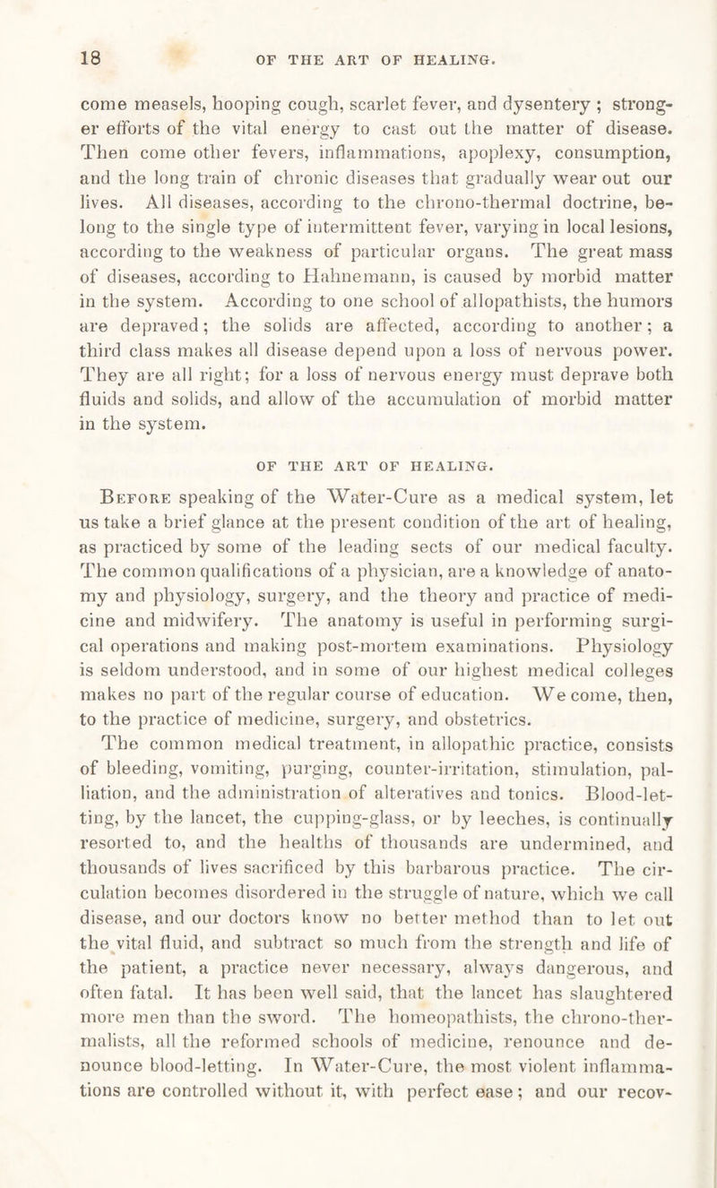 come measels, hooping cough, scarlet fever, and dysentery ; strong¬ er efforts of the vital energy to cast out the matter of disease. Then come other fevers, inflammations, apoplexy, consumption, and the long train of chronic diseases that gradually wear out our lives. All diseases, according to the chrono-thermal doctrine, be¬ long to the single type of intermittent fever, varying in local lesions, according to the weakness of particular organs. The great mass of diseases, according to Hahnemann, is caused by morbid matter in the system. According to one school of allopathists, the humors are depraved; the solids are affected, according to another; a third class makes all disease depend upon a loss of nervous power. They are all right; for a loss of nervous energy must deprave both fluids and solids, and allow of the accumulation of morbid matter in the system. OF THE ART OF HEALING. Before speaking of the Water-Cure as a medical system, let us take a brief glance at the present condition of the art of healing, as practiced by some of the leading sects of our medical faculty. The common qualifications of a physician, are a knowledge of anato¬ my and physiology, surgery, and the theory and practice of medi¬ cine and midwifery. The anatomy is useful in performing surgi¬ cal operations and making post-mortem examinations. Physiology is seldom understood, and in some of our highest medical colleges makes no part of the regular course of education. We come, then, to the practice of medicine, surgery, and obstetrics. The common medical treatment, in allopathic practice, consists of bleeding, vomiting, purging, counter-irritation, stimulation, pal¬ liation, and the administration of alteratives and tonics. Blood-let¬ ting, by the lancet, the cupping-glass, or by leeches, is continually resorted to, and the healths of thousands are undermined, and thousands of lives sacrificed by this barbarous practice. The cir¬ culation becomes disordered in the struggle of nature, which we call disease, and our doctors know no better method than to let out the vital fluid, and subtract so much from the strength and life of the patient, a practice never necessary, always dangerous, and often fatal. It has been well said, that the lancet has slaughtered more men than the sword. The homeopathists, the clirono-ther- malists, all the reformed schools of medicine, renounce and de¬ nounce blood-letting. In Water-Cure, the most violent inflamma¬ tions are controlled without it, with perfect ease; and our recov-
