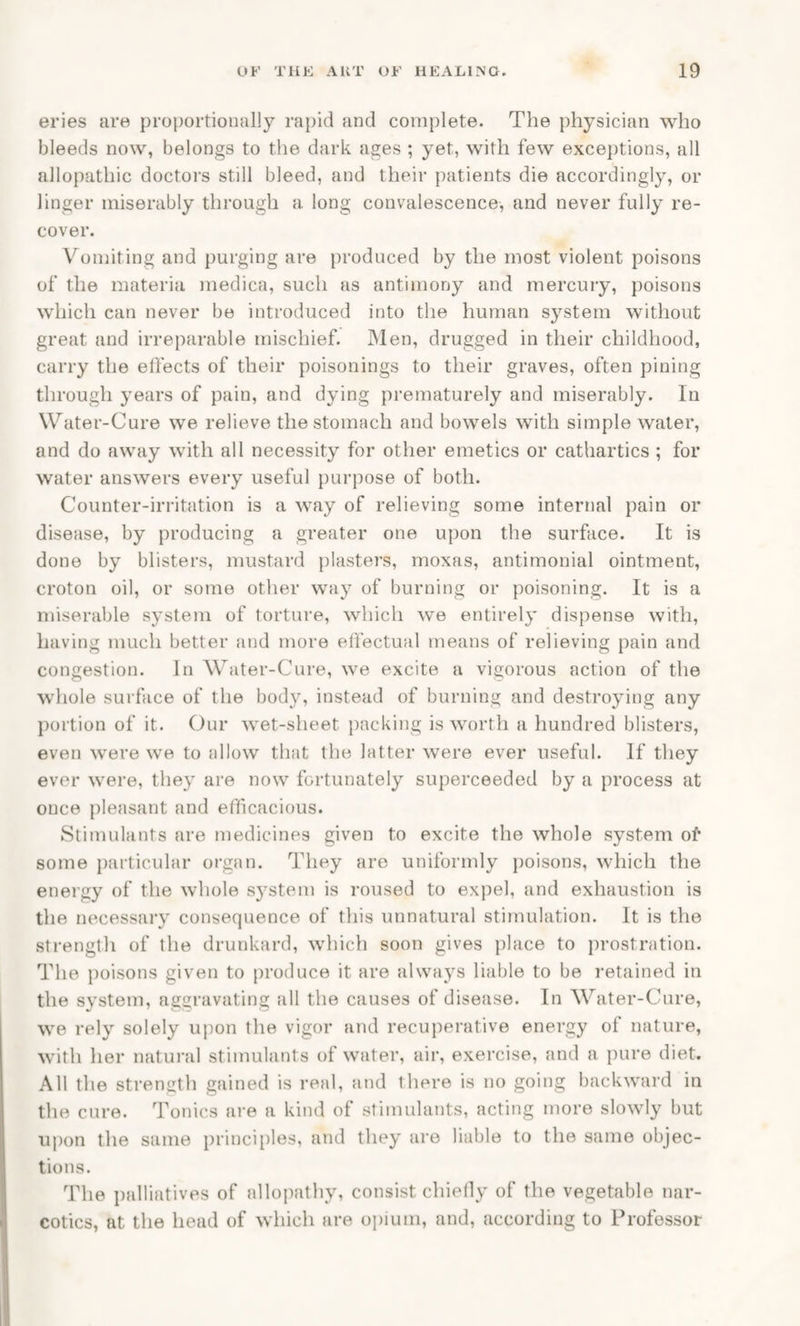eries are proportionally rapid and complete. The physician who bleeds now, belongs to the dark ages ; yet, with few exceptions, all allopathic doctors still bleed, and their patients die accordingly, or linger miserably through a long convalescence, and never fully re¬ cover. Vomiting and purging are produced by the most violent poisons of the materia medica, such as antimony and mercury, poisons which can never be introduced into the human system without great and irreparable mischief. Men, drugged in their childhood, carry the effects of their poisonings to their graves, often pining through years of pain, and dying prematurely and miserably. In Water-Cure we relieve the stomach and bowels with simple water, and do away with all necessity for other emetics or cathartics ; for water answers every useful purpose of both. Counter-irritation is a way of relieving some internal pain or disease, by producing a greater one upon the surface. It is done by blisters, mustard plasters, moxas, antimonial ointment, croton oil, or some other way of burning or poisoning. It is a miserable system of torture, which we entirely dispense with, having much better and more effectual means of relieving pain and congestion. In Water-Cure, we excite a vigorous action of the whole surface of the body, instead of burning and destroying any portion of it. Our wet-sheet packing is worth a hundred blisters, even were we to allow that the latter were ever useful. If they ever were, they are now fortunately superceeded by a process at once pleasant and efficacious. Stimulants are medicines given to excite the whole system of some particular organ. They are uniformly poisons, which the energy of the whole system is roused to expel, and exhaustion is the necessary consequence of this unnatural stimulation. It is the strength of the drunkard, which soon gives place to prostration. The poisons given to produce it are always liable to be retained in the system, aggravating all the causes of disease. In Water-Cure, we rely solely upon the vigor and recuperative energy of nature, with her natural stimulants of water, air, exercise, and a pure diet. All the strength gained is real, and there is no going backward in the cure. Tonics are a kind of stimulants, acting more slowly but upon the same principles, and they are liable to the same objec¬ tions. The palliatives of allopathy, consist chiefly of the vegetable nar¬ cotics, at the head of which are opium, and, according to Professor