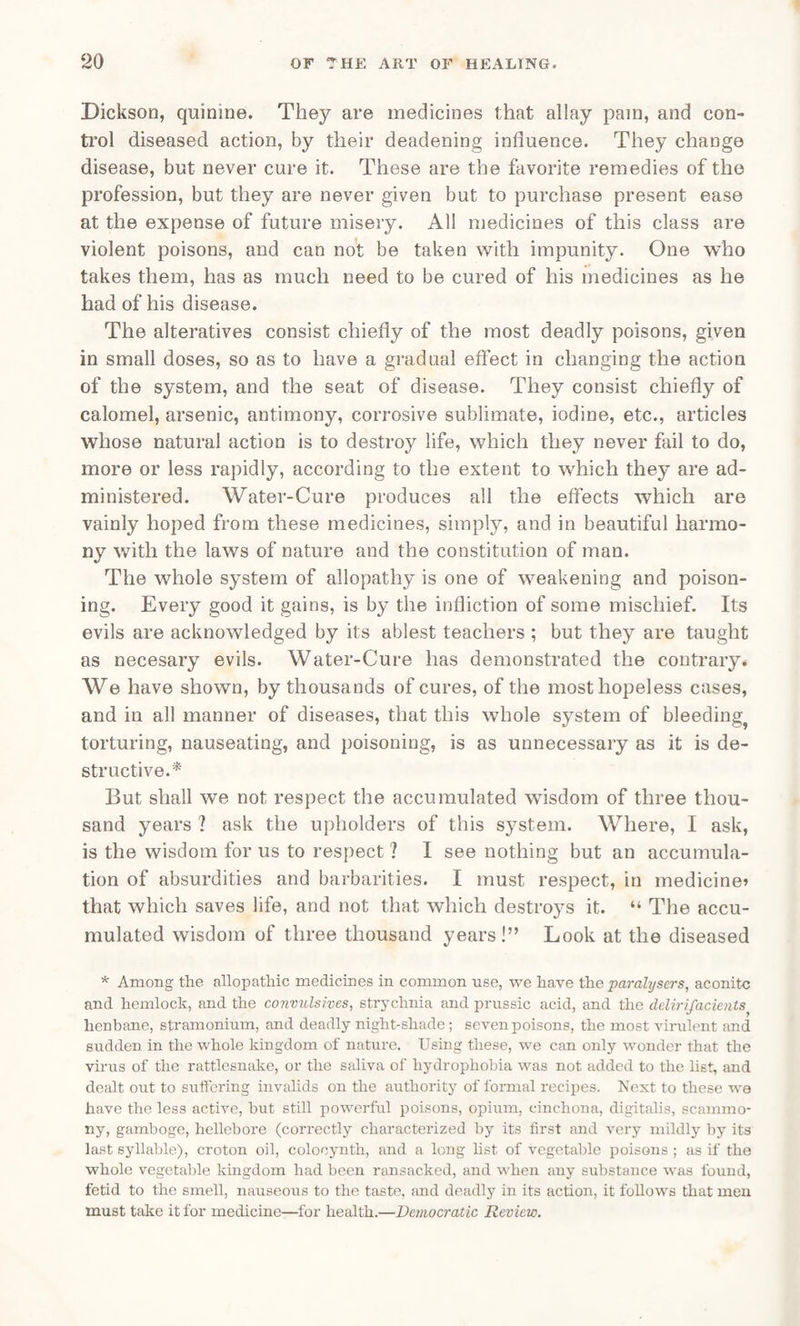 Dickson, quinine. They are medicines that allay pain, and con¬ trol diseased action, by their deadening influence. They change disease, but never cure it. These are the favorite remedies of the profession, but they are never given but to purchase present ease at the expense of future misery. All medicines of this class are violent poisons, and can not be taken with impunity. One who takes them, has as much need to be cured of his medicines as he had of his disease. The alteratives consist chiefly of the most deadly poisons, given in small doses, so as to have a gradual effect in changing the action of the system, and the seat of disease. They consist chiefly of calomel, arsenic, antimony, corrosive sublimate, iodine, etc., articles whose natural action is to destroy life, which they never fail to do, more or less rapidly, according to the extent to which they are ad¬ ministered. Water-Cure produces all the effects which are vainly hoped from these medicines, simply, and in beautiful harmo¬ ny with the laws of nature and the constitution of man. The whole system of allopathy is one of weakening and poison¬ ing. Every good it gains, is by the infliction of some mischief. Its evils are acknowledged by its ablest teachers ; but they are taught as necesary evils. Water-Cure has demonstrated the contrary. We have shown, by thousands of cures, of the most hopeless cases, and in all manner of diseases, that this whole system of bleeding torturing, nauseating, and poisoning, is as unnecessary as it is de¬ structive.* But shall we not respect the accumulated wisdom of three thou¬ sand years ? ask the upholders of this system. Where, I ask, is the wisdom for us to respect ? I see nothing but an accumula¬ tion of absurdities and barbarities. I must respect, in medicine? that which saves life, and not that which destroys it. “ The accu¬ mulated wisdom of three thousand years!” Look at the diseased * Among the allopathic medicines in common use, we have the paralysers, aconite and hemlock, and the convulsives, strychnia and prussic acid, and the dclirifacieiits henbane, stramonium, and deadly night-shade; seven poisons, the most virulent and sudden in the whole kingdom of nature. Using these, we can only wonder that the virus of the rattlesnake, or the saliva of hydrophobia was not added to the list, and dealt out to suffering invalids on the authority of formal recipes. Next to these we have the less active, but still powerful poisons, opium, cinchona, digitalis, scammo- ny, gamboge, hellebore (correctly characterized by its first and very mildly by its last syllable), croton oil, coloeynth, and a long list of vegetable poisons ; as if the whole vegetable kingdom had been ransacked, and when any substance was found, fetid to the smell, nauseous to the taste, and deadly in its action, it follows that men must take it for medicine—for health.—Democratic Review.