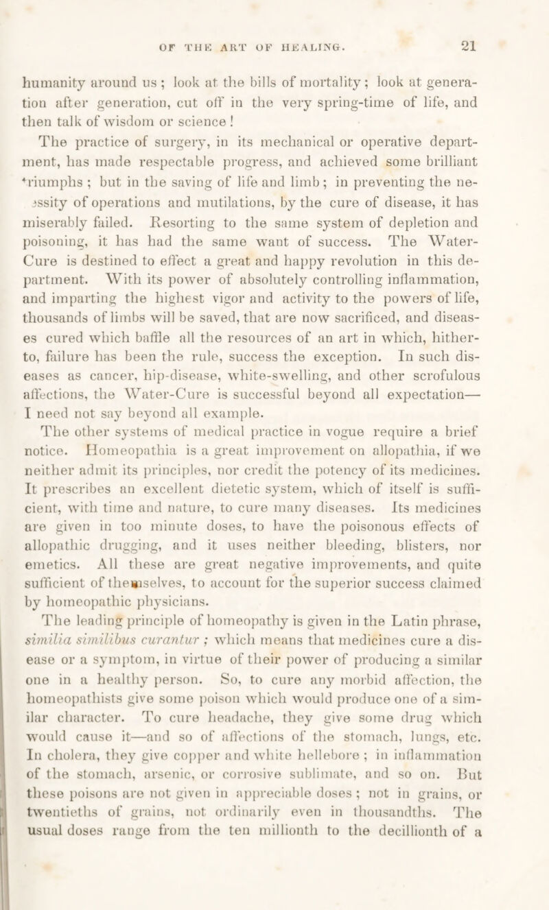 humanity around us ; look at the bills of mortality; look at genera¬ tion after generation, cut off in the very spring-time of life, and then talk of wisdom or science ! The practice of surgery, in its mechanical or operative depart¬ ment, has made respectable progress, and achieved some brilliant ♦riumphs ; but in the saving of life and limb; in preventing the ne- 3ssity of operations and mutilations, by the cure of disease, it has miserably failed. Resorting to the same system of depletion and poisoning, it has had the same want of success. The Water- Cure is destined to effect a great and happy revolution in this de¬ partment. With its power of absolutely controlling inflammation, and imparting the highest vigor and activity to the powers of life, thousands of limbs will be saved, that are now sacrificed, and diseas¬ es cured which baffle all the resources of an art in which, hither¬ to, failure has been the rule, success the exception. In such dis¬ eases as cancer, hip-disease, white-swelling, and other scrofulous affections, the Water-Cure is successful beyond all expectation— I need not say beyond all example. The other systems of medical practice in vogue require a brief notice. Homeopatliia is a great improvement on allopathia, if we neither admit its principles, nor credit the potency of its medicines. It prescribes an excellent dietetic system, which of itself is suffi¬ cient, with time and nature, to cure many diseases. Its medicines are given in too minute doses, to have the poisonous effects of allopathic drugging, and it uses neither bleeding, blisters, nor emetics. All these are great negative improvements, and quite sufficient of themselves, to account for the superior success claimed by homeopathic physicians. The leading principle of homeopathy is given in the Latin phrase, similia similibus curantur ; which means that medicines cure a dis¬ ease or a symptom, in virtue of their power of producing a similar one in a healthy person. So, to cure any morbid affection, the homeopathists give some poison which would produce one of a sim¬ ilar character. To cure headache, they give some drug which would cause it—and so of affections of the stomach, lungs, etc. In cholera, they give copper and white hellebore ; in inflammation of the stomach, arsenic, or corrosive sublimate, and so on. But these poisons are not given in appreciable doses; not in grains, or twentieths of grains, not ordinarily even in thousandths. The usual doses range from the ten millionth to the decillionth of a