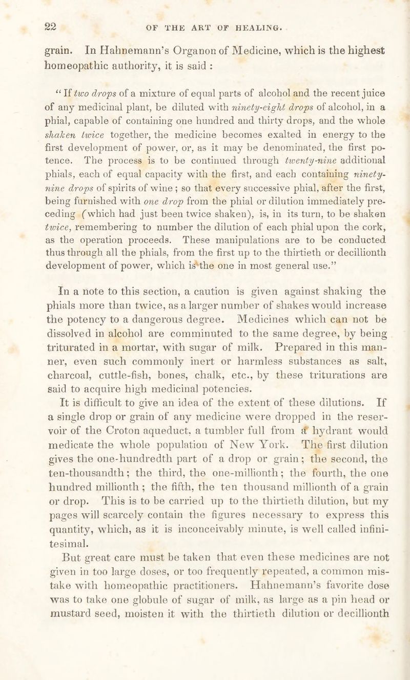grain. In Hahnemann’s Organon of Medicine, which is the highest homeopathic authority, it is said : “ If two drops of a mixture of equal parts of alcohol and the recent juice of any medicinal plant, be diluted with ninety-eight drops of alcohol, in a phial, capable of containing one hundred and thirty drops, and the whole shaken lioice together, the medicine becomes exalted in energy to the first development of power, or, as it may be denominated, the first po- tence. The process is to be continued through twenty-nine additional phials, each of equal capacity with the first, and each containing ninety- nine drops of spirits of wine ; so that every successive phial, after the first, being furnished with one drop from the phial or dilution immediately pre¬ ceding (which had just been twice shaken), is, in its turn, to be shaken twice, remembering to number the dilution of each phial upon the cork, as the operation proceeds. These manipulations are to be conducted thus through all the phials, from the first up to the thirtieth or decillionth development of power, which is-the one in most general use.” In a note to this section, a caution is given against shaking the phials more than twice, as a larger number of shakes would increase the potency to a dangerous degree. Medicines which can not be dissolved in alcohol are comminuted to the same degree, by being triturated in a mortar, with sugar of milk. Prepared in this man¬ ner, even such commonly inert or harmless substances as salt, charcoal, cuttle-fish, bones, chalk, etc., by these triturations are said to acquire high medicinal potencies. It is difficult to give an idea of the extent of these dilutions. If a single drop or grain of any medicine were dropped in the reser¬ voir of the Croton aqueduct, a tumbler full from a hydrant would medicate the whole population of New York. The first dilution gives the one-liundredtli part of a drop or grain; the second, the ten-tliousandfh; the third, the one-millionth; the fourth, the one hundred millionth ; the fifth, the ten thousand millionth of a grain or drop. This is to be carried up to the thirtieth dilution, but my pages will scarcely contain the figures necessary to express this quantity, which, as it is inconceivably minute, is well called infini¬ tesimal. But great care must be taken that even these medicines are not given in too large doses, or too frequently repeated, a common mis¬ take with homeopathic practitioners. Hahnemann’s favorite dose was to take one globule of sugar of milk, as large as a pin head or mustard seed, moisten it with the thirtieth dilution or decillionth
