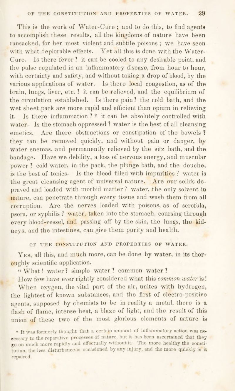 This is the work of Water-Cure ; and to do this, to find agents to accomplish these results, all the kingdoms of nature have been ransacked, for her most violent and subtile poisons ; we have seen with what deplorable effects. Yet all this is done with the Water- Cure. Is there fever? it can be cooled to any desirable point, and the pulse regulated in an inflammatory disease, from hour to hour, with certainty and safety, and without taking a drop of blood, by the various applications of water. Is there local congestion, as of the brain, lungs, liver, etc. ? it can be relieved, and the equilibrium of the circulation established. Is there pain? the cold bath, and the wet sheet pack are more rapid and efficient than opium in relieving it. Is there inflammation ? * it can be absolutely controlled with water. Is the stomach oppressed ? water is the best of all cleansing emetics. Are there obstructions or constipation of the bowels ? they can be removed quickly, and without pain or danger, by water enemas, and permanently relieved by the sitz bath, and the bandage. Have we debility, a loss of nervous energy, and muscular power ? cold water, in the pack, the plunge bath, and the douche, is the best of tonics. Is the blood filled with impurities ? water is the great cleansing agent of universal nature. Are our solids de¬ praved and loaded with morbid matter ? water, the only solvent in nature, can penetrate through every tissue and wash them from all corruption. Are the nerves loaded with poisons, as of scrofula, psora, or syphilis ? water, taken into the stomach, coursing through every blood-vessel, and passing off by the skin, the lungs, the kid¬ neys, and the intestines, can give them purity and health. OF THE CONSTITUTION AND PROPERTIES OF WATER. Yes, all this, and much more, can be done by water, in its thor¬ oughly scientific application. “What! water? simple water? common water? I low few have ever rightly considered what this common water is ! When oxygen, the vital part of the air, unites with hydrogen, the lightest of known substances, and the first of electro-positive agents, supposed by chemists to be in reality a metal, there is a flash of flame, intense heat, a blaze of light, and the result of this union of these two of the most glorious elements of nature is * It was formerly thought that a certain amount of inflammatory action was no- eessary to the reparative processes of nature, but it has been ascertained that they ro on much more rapidly and effectually without it. The more healthy the consti¬ tution, the less disturbance is occasioned by any injury, and the more quickly is it repaired.